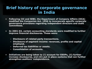 • Following CII and SEBI, the Department of Company Affairs (DCA)
modified the Companies Act, 1956 to incorporate specific corporate
governance provisions regarding independent directors and audit
committees.
• In 2001-02, certain accounting standards were modified to further
improve financial disclosures. These were:
– Disclosure of related party transactions.
– Disclosure of segment income: revenues, profits and capital
employed.
– Deferred tax liabilities or assets.
– Consolidation of accounts.
• Initiatives are being taken to (i) account for ESOPs, (ii) further
increase disclosures, and (iii) put in place systems that can further
strengthen auditors’ independence.
Brief history of corporate governance
in India
 