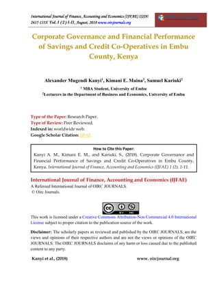International Journal of Finance, Accounting and Economics (IJFAE) ISSN:
2617-135X Vol. 1 (2) 1-11, August, 2018 www.oircjournals.org
Kanyi et al., (2018) www. oircjournal.org
Corporate Governance and Financial Performance
of Savings and Credit Co-Operatives in Embu
County, Kenya
Alexander Mugendi Kanyi1
, Kimani E. Maina2
, Samuel Kariuki2
1 MBA Student, University of Embu
2Lecturers in the Department of Business and Economics, University of Embu
Type of the Paper: Research Paper.
Type of Review: Peer Reviewed.
Indexed in: worldwide web.
Google Scholar Citation: IJFAE
International Journal of Finance, Accounting and Economics (IJFAE)
A Refereed International Journal of OIRC JOURNALS.
© Oirc Journals.
This work is licensed under a Creative Commons Attribution-Non Commercial 4.0 International
License subject to proper citation to the publication source of the work.
Disclaimer: The scholarly papers as reviewed and published by the OIRC JOURNALS, are the
views and opinions of their respective authors and are not the views or opinions of the OIRC
JOURNALS. The OIRC JOURNALS disclaims of any harm or loss caused due to the published
content to any party.
How to Cite this Paper:
Kanyi A. M., Kimani E. M., and Kariuki, S., (2018). Corporate Governance and
Financial Performance of Savings and Credit Co-Operatives in Embu County,
Kenya. International Journal of Finance, Accounting and Economics (IJFAE) 1 (2), 1-11.
 