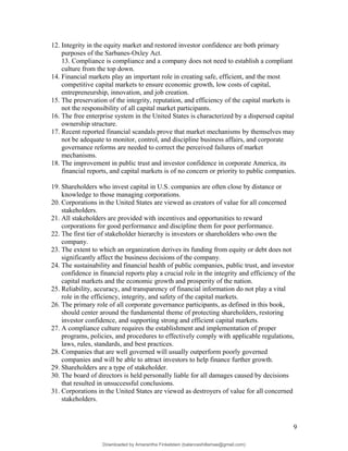 12. Integrity in the equity market and restored investor confidence are both primary
purposes of the Sarbanes-Oxley Act.
13. Compliance is compliance and a company does not need to establish a compliant
culture from the top down.
14. Financial markets play an important role in creating safe, efficient, and the most
competitive capital markets to ensure economic growth, low costs of capital,
entrepreneurship, innovation, and job creation.
15. The preservation of the integrity, reputation, and efficiency of the capital markets is
not the responsibility of all capital market participants.
16. The free enterprise system in the United States is characterized by a dispersed capital
ownership structure.
17. Recent reported financial scandals prove that market mechanisms by themselves may
not be adequate to monitor, control, and discipline business affairs, and corporate
governance reforms are needed to correct the perceived failures of market
mechanisms.
18. The improvement in public trust and investor confidence in corporate America, its
financial reports, and capital markets is of no concern or priority to public companies.
19. Shareholders who invest capital in U.S. companies are often close by distance or
knowledge to those managing corporations.
20. Corporations in the United States are viewed as creators of value for all concerned
stakeholders.
21. All stakeholders are provided with incentives and opportunities to reward
corporations for good performance and discipline them for poor performance.
22. The first tier of stakeholder hierarchy is investors or shareholders who own the
company.
23. The extent to which an organization derives its funding from equity or debt does not
significantly affect the business decisions of the company.
24. The sustainability and financial health of public companies, public trust, and investor
confidence in financial reports play a crucial role in the integrity and efficiency of the
capital markets and the economic growth and prosperity of the nation.
25. Reliability, accuracy, and transparency of financial information do not play a vital
role in the efficiency, integrity, and safety of the capital markets.
26. The primary role of all corporate governance participants, as defined in this book,
should center around the fundamental theme of protecting shareholders, restoring
investor confidence, and supporting strong and efficient capital markets.
27. A compliance culture requires the establishment and implementation of proper
programs, policies, and procedures to effectively comply with applicable regulations,
laws, rules, standards, and best practices.
28. Companies that are well governed will usually outperform poorly governed
companies and will be able to attract investors to help finance further growth.
29. Shareholders are a type of stakeholder.
30. The board of directors is held personally liable for all damages caused by decisions
that resulted in unsuccessful conclusions.
31. Corporations in the United States are viewed as destroyers of value for all concerned
stakeholders.
9
Downloaded by Amarantha Finkelstein (balanceshillamae@gmail.com)
lOMoARcPSD|12099588
 