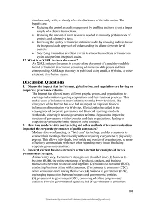 simultaneously with, or shortly after, the disclosure of the information. The
benefits are:
• Reducing the cost of an audit engagement by enabling auditors to test a larger
sample of a client’s transactions.
• Reducing the amount of audit resources needed to manually perform tests of
controls and substantive tests.
• Increasing the quality of financial statement audits by allowing auditors to use
the integrated audit approach of understanding the client corporate-level
controls.
• Specifying transaction selection criteria to choose transactions or transaction
cycles and perform integrated audits.
12. What is an XBRL instance document?
An XBRL instance document is a stand-alone document of a machine-readable
format of financial information consisting of numerous data points and their
corresponding XBRL tags that may be published using email, a Web site, or other
electronic distribution means.
Discussion Questions
1. Discuss the impact that the Internet, globalization, and regulations are having on
corporate governance reforms.
The Internet has allowed many different people, groups, and organizations to
exchange information regarding corporations and their business practices. This
makes users of information more informed to make better decisions. The
emergence of the Internet has also had an impact on corporate financial
information dissemination via Web sites. Globalization has aided in the
convergence of corporate governance and financial reporting standards
worldwide, ushering in related governance reforms. Regulations impact the
structure of governance within countries and their organizations, leading to
corporate governance reforms related to those changes.
2. How have modern video conferencing and other methods of telecommunications
impacted the corporate governance of public companies?
Modern video conferencing, or “Web cam” technology, enables companies to
conduct their meetings electronically without requiring everyone to be physically
present. This allows individuals, both inside and outside of organizations, to more
effectively communicate with each other regarding many issues (including
corporate governance matters).
3. Research current business literature or the Internet for examples of the six
e-commerce strategies.
Answers may vary. E-commerce strategies are classified into: (1) business to
business (B2B), the online exchanges of products, services, and business
transactions between businesses and suppliers; (2) business to consumer (B2C),
conducting business online with consumers; (3) consumer to consumer (C2C),
where consumers trade among themselves; (4) business to government (B2G),
exchanging transactions between business and governmental entities;
(5) government to government (G2G), consisting of online programs and
activities between governmental agencies; and (6) government to consumers
101
Downloaded by Amarantha Finkelstein (balanceshillamae@gmail.com)
lOMoARcPSD|12099588
 