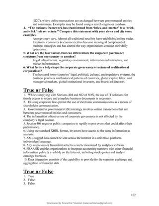 (G2C), where online transactions are exchanged between governmental entities
and consumers. Examples may be found using a search engine or database.
4. “The business framework has transformed from ‘brick-and-mortar’ to a ‘brick-
and-click’ infrastructure.” Compare this statement with your views and cite some
examples.
Answers may vary. Almost all traditional retailers have established online trades.
Electronic commerce (e-commerce) has become an integral component of
business strategies and has altered the way organizations conduct their daily
operations.
5. What are the four factors that can differentiate the corporate governance
structure from one country to another?
Legal infrastructure, regulatory environment, information infrastructure, and
market infrastructure.
6. What factors help shape the corporate governance structure of multinational
corporations?
The host and home countries’ legal, political, cultural, and regulatory systems, the
business practices and historical patterns of countries, global capital, labor, and
managerial markets, global institutional investors, and boards of directors.
True or False
1. While complying with Sections 404 and 802 of SOX, the use of IT solutions for
timely access to secure and complete business documents is necessary.
2. Existing corporate laws permit the use of electronic communications as a means of
shareholder communication.
3. Government to government (G2G) strategy involves online transactions that are
between governmental entities and consumers.
4. The information infrastructure of corporate governance is not affected by the
company’s legal counsel.
5. Section 409 requires public companies to rapidly report events that could affect their
performance.
6. Using the standard XBRL format, investors have access to the same information as
analysts.
7. XML-tagged data cannot be sent across the Internet in a universal, platform-
independent language.
8. Any suspicious or fraudulent activities can be monitored by analytics software.
9. FRAANK enables organizations to integrate accounting numbers with other financial
information publicly available on the Internet, including stock quotes and analyst
earnings forecasts.
10. Data integration consists of the capability to provide for the seamless exchange and
aggregation of financial data.
True or False
1. True
2. False
3. False
102
Downloaded by Amarantha Finkelstein (balanceshillamae@gmail.com)
lOMoARcPSD|12099588
 