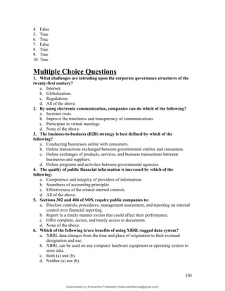 4. False
5. True
6. True
7. False
8. True
9. True
10. True
Multiple Choice Questions
1. What challenges are intruding upon the corporate governance structures of the
twenty-first century?
a. Internet.
b. Globalization.
c. Regulations.
d. All of the above.
2. By using electronic communication, companies can do which of the following?
a. Increase costs.
b. Improve the timeliness and transparency of communications.
c. Participate in virtual meetings.
d. None of the above.
3. The business-to-business (B2B) strategy is best defined by which of the
following?
a. Conducting businesses online with consumers.
b. Online transactions exchanged between governmental entities and consumers.
c. Online exchanges of products, services, and business transactions between
businesses and suppliers.
d. Online programs and activities between governmental agencies.
4. The quality of public financial information is increased by which of the
following:
a. Competence and integrity of providers of information.
b. Soundness of accounting principles.
c. Effectiveness of the related internal controls.
d. All of the above.
5. Sections 302 and 404 of SOX require public companies to:
a. Disclose controls, procedures, management assessment, and reporting on internal
control over financial reporting.
b. Report in a timely manner events that could affect their performance.
c. Offer complete, secure, and timely access to documents.
d. None of the above.
6. Which of the following is/are benefits of using XBRL-tagged data system?
a. XBRL data changes from the time and place of origination to their eventual
designation and use.
b. XBRL can be used on any computer hardware equipment or operating system to
store data.
c. Both (a) and (b).
d. Neither (a) nor (b).
103
Downloaded by Amarantha Finkelstein (balanceshillamae@gmail.com)
lOMoARcPSD|12099588
 