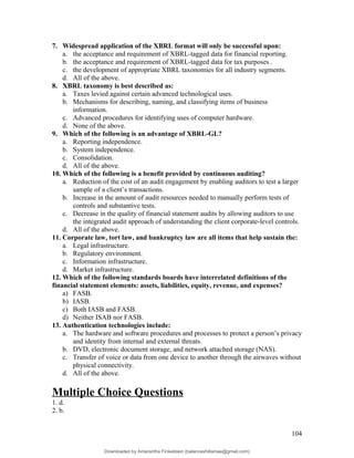 7. Widespread application of the XBRL format will only be successful upon:
a. the acceptance and requirement of XBRL-tagged data for financial reporting.
b. the acceptance and requirement of XBRL-tagged data for tax purposes .
c. the development of appropriate XBRL taxonomies for all industry segments.
d. All of the above.
8. XBRL taxonomy is best described as:
a. Taxes levied against certain advanced technological uses.
b. Mechanisms for describing, naming, and classifying items of business
information.
c. Advanced procedures for identifying uses of computer hardware.
d. None of the above.
9. Which of the following is an advantage of XBRL-GL?
a. Reporting independence.
b. System independence.
c. Consolidation.
d. All of the above.
10. Which of the following is a benefit provided by continuous auditing?
a. Reduction of the cost of an audit engagement by enabling auditors to test a larger
sample of a client’s transactions.
b. Increase in the amount of audit resources needed to manually perform tests of
controls and substantive tests.
c. Decrease in the quality of financial statement audits by allowing auditors to use
the integrated audit approach of understanding the client corporate-level controls.
d. All of the above.
11. Corporate law, tort law, and bankruptcy law are all items that help sustain the:
a. Legal infrastructure.
b. Regulatory environment.
c. Information infrastructure.
d. Market infrastructure.
12. Which of the following standards boards have interrelated definitions of the
financial statement elements: assets, liabilities, equity, revenue, and expenses?
a) FASB.
b) IASB.
c) Both IASB and FASB.
d) Neither ISAB nor FASB.
13. Authentication technologies include:
a. The hardware and software procedures and processes to protect a person’s privacy
and identity from internal and external threats.
b. DVD, electronic document storage, and network attached storage (NAS).
c. Transfer of voice or data from one device to another through the airwaves without
physical connectivity.
d. All of the above.
Multiple Choice Questions
1. d.
2. b.
104
Downloaded by Amarantha Finkelstein (balanceshillamae@gmail.com)
lOMoARcPSD|12099588
 