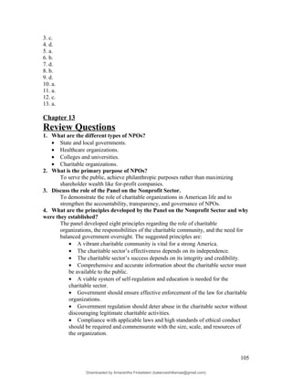 3. c.
4. d.
5. a.
6. b.
7. d.
8. b.
9. d.
10. a.
11. a.
12. c.
13. a.
Chapter 13
Review Questions
1. What are the different types of NPOs?
• State and local governments.
• Healthcare organizations.
• Colleges and universities.
• Charitable organizations.
2. What is the primary purpose of NPOs?
To serve the public, achieve philanthropic purposes rather than maximizing
shareholder wealth like for-profit companies.
3. Discuss the role of the Panel on the Nonprofit Sector.
To demonstrate the role of charitable organizations in American life and to
strengthen the accountability, transparency, and governance of NPOs.
4. What are the principles developed by the Panel on the Nonprofit Sector and why
were they established?
The panel developed eight principles regarding the role of charitable
organizations, the responsibilities of the charitable community, and the need for
balanced government oversight. The suggested principles are:
• A vibrant charitable community is vital for a strong America.
• The charitable sector’s effectiveness depends on its independence.
• The charitable sector’s success depends on its integrity and credibility.
• Comprehensive and accurate information about the charitable sector must
be available to the public.
• A viable system of self-regulation and education is needed for the
charitable sector.
• Government should ensure effective enforcement of the law for charitable
organizations.
• Government regulation should deter abuse in the charitable sector without
discouraging legitimate charitable activities.
• Compliance with applicable laws and high standards of ethical conduct
should be required and commensurate with the size, scale, and resources of
the organization.
105
Downloaded by Amarantha Finkelstein (balanceshillamae@gmail.com)
lOMoARcPSD|12099588
 