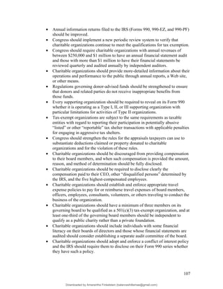 • Annual information returns filed to the IRS (Forms 990, 990-EZ, and 990-PF)
should be improved.
• Congress should implement a new periodic review system to verify that
charitable organizations continue to meet the qualifications for tax exemption.
• Congress should require charitable organizations with annual revenues of
between $250,000 and $1 million to have an annual financial statement audit
and those with more than $1 million to have their financial statements be
reviewed quarterly and audited annually by independent auditors.
• Charitable organizations should provide more-detailed information about their
operations and performance to the public through annual reports, a Web site,
or other means.
• Regulations governing donor-advised funds should be strengthened to ensure
that donors and related parties do not receive inappropriate benefits from
those funds.
• Every supporting organization should be required to reveal on its Form 990
whether it is operating as a Type I, II, or III supporting organization with
particular limitations for activities of Type II organizations.
• Tax-exempt organizations are subject to the same requirements as taxable
entities with regard to reporting their participation in potentially abusive
“listed” or other “reportable” tax shelter transactions with applicable penalties
for engaging in aggressive tax shelters.
• Congress should strengthen the rules for the appraisals taxpayers can use to
substantiate deductions claimed or property donated to charitable
organizations and for the violation of these rules.
• Charitable organizations should be discouraged from providing compensation
to their board members, and when such compensation is provided the amount,
reason, and method of determination should be fully disclosed.
• Charitable organizations should be required to disclose clearly the
compensation paid to their CEO, other “disqualified persons” determined by
the IRS, and the five highest-compensated employees.
• Charitable organizations should establish and enforce appropriate travel
expense policies to pay for or reimburse travel expenses of board members,
officers, employees, consultants, volunteers, or others traveling to conduct the
business of the organization.
• Charitable organizations should have a minimum of three members on its
governing board to be qualified as a 501(c)(3) tax-exempt organization, and at
least one-third of the governing board members should be independent to
qualify as a public charity rather than a private foundation.
• Charitable organizations should include individuals with some financial
literacy on their boards of directors and those whose financial statements are
audited should consider establishing a separate audit committee of the board.
• Charitable organizations should adopt and enforce a conflict of interest policy
and the IRS should require them to disclose on their Form 990 series whether
they have such a policy.
107
Downloaded by Amarantha Finkelstein (balanceshillamae@gmail.com)
lOMoARcPSD|12099588
 
