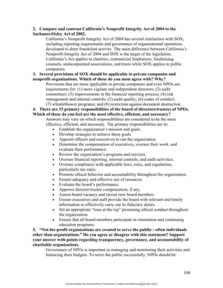 2. Compare and contrast California’s Nonprofit Integrity Act of 2004 to the
Sarbanes-Oxley Act of 2002.
California’s Nonprofit Integrity Act of 2004 has several similarities with SOX,
including reporting requirements and governance of organizational operations
developed to deter fraudulent activity. The main difference between California’s
Nonprofit Integrity Act of 2004 and SOX is the target of the legislation.
California’s Act applies to charities, commercial fundraisers, fundraising
counsels, unincorporated associations, and trusts while SOX applies to public
companies.
3. Several provisions of SOX should be applicable to private companies and
nonprofit organizations. Which of these do you most agree with? Why?
Provisions that are more applicable to private companies and even NPOs are
requirements for: (1) more vigilant and independent directors; (2) audit
committees; (3) improvements in the financial reporting process; (4) risk
management and internal controls; (5) audit quality; (6) codes of conduct;
(7) whistleblower programs; and (8) restriction against document destruction.
4. There are 15 primary responsibilities of the board of directors/trustees of NPOs.
Which of those do you feel are the most effective, efficient, and necessary?
Answers may vary on which responsibilities are considered to be the most
effective, efficient, and necessary. The primary responsibilities are to:
• Establish the organization’s mission and goals.
• Develop strategies to achieve these goals.
• Appoint officers and executives to run the organization.
• Determine the compensation of executives, oversee their work, and
evaluate their performance.
• Review the organization’s programs and services.
• Oversee financial reporting, internal controls, and audit activities.
• Oversee compliance with applicable laws, rules, and regulations,
particularly tax rules.
• Promote ethical behavior and accountability throughout the organization.
• Ensure adequacy and effective use of resources.
• Evaluate the board’s performance.
• Approve director/trustee compensation, if any.
• Assess board vacancy and recruit new board members.
• Ensure executives and staff provide the board with relevant and timely
information to effectively carry out its fiduciary duties.
• Set an appropriate “tone at the top” promoting ethical conduct throughout
the organization.
• Ensure that all board members participate in orientation and continuing
education programs.
5. “Not-for-profit organizations are created to serve the public—often individuals
other than organizations.” Do you agree or disagree with this statement? Support
your answer with points regarding transparency, governance, and accountability of
charitable organizations.
Governance of NPOs is important in managing and monitoring their activities and
balancing their budgets. To serve the public successfully, NPOs should be
108
Downloaded by Amarantha Finkelstein (balanceshillamae@gmail.com)
lOMoARcPSD|12099588
 