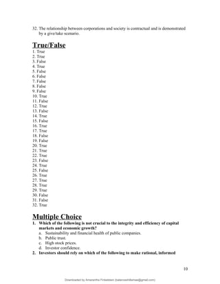 32. The relationship between corporations and society is contractual and is demonstrated
by a give/take scenario.
True/False
1. True
2. True
3. False
4. True
5. False
6. False
7. False
8. False
9. False
10. True
11. False
12. True
13. False
14. True
15. False
16. True
17. True
18. False
19. False
20. True
21. True
22. True
23. False
24. True
25. False
26. True
27. True
28. True
29. True
30. False
31. False
32. True
Multiple Choice
1. Which of the following is not crucial to the integrity and efficiency of capital
markets and economic growth?
a. Sustainability and financial health of public companies.
b. Public trust.
c. High stock prices.
d. Investor confidence.
2. Investors should rely on which of the following to make rational, informed
10
Downloaded by Amarantha Finkelstein (balanceshillamae@gmail.com)
lOMoARcPSD|12099588
 