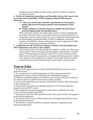 transparent and accountable for their actions, and have an effective corporate
governance structure.
6. Discuss the skepticism among donors and the public at large with respect to the
governance and accountability of NPOs, keeping in mind the following two
statements:
(1) “There are concerns that charitable organizations are becoming too
business-like and not focusing on passion and commitment to their
mission.”
(2) “Public confidence in charities depends on whether they have done a
good job helping people and spending money.”
NPOs, particularly charities, have been under extensive scrutiny regarding their
governance, financial integrity, stewardship of resources, and appropriateness of
compensation schemes. Such scrutiny may result in skepticism among donors and
the general public regarding the ability of NPOs to adequately control their
resources and fulfill their mission. Such skepticism may be suppressed for NPOs
with a proven reputation for operating effectively.
7. Explain how the role of CEO in a company is related to role of president in an
NPO. Substantiate your answer with examples.
In the business sector, the CEO manages the company; in NPOs, the CEO may be
called executive director, president, general manager, superintendent, or director-
general. The board grants its authority to the CEO. Executive directors in both
public and not-for-profit organizations are charged with making decisions related
to the operation of the organization. Examples of both public and not-for-profit
executive directors may be found utilizing a search engine or business press.
True or False
1. Not-for-profit organizations are tax-free entities that benefit from zero taxes on all
generated revenue.
2. Tax is imposed on tax-exempt organizations for the revenue generated from
engagement in a trade or business unrelated to their philanthropic purposes.
3. California’s Nonprofit Integrity Act of 2004 requires charities with gross revenues of
less than $2 million to establish and maintain an audit committee.
4. Not-for-profit organizations are typically owned by their members, their communities,
or their constituencies.
5. Not-for-profit organizations are managed typically by a CEO whose authority is
granted by the state NPO council.
6. Risk management assessment and internal controls play an important role in the
success of private companies and NPOs.
7. The advisory board of an NPO typically provides advice, gives counsel, and engages in
governing the organization.
8. The internal control system of NPOs should ensure that appropriated funds are spent
on the designated programs.
9. The directors or trustees of NPOs are typically volunteers or appointed by the
sponsoring organization.
109
Downloaded by Amarantha Finkelstein (balanceshillamae@gmail.com)
lOMoARcPSD|12099588
 