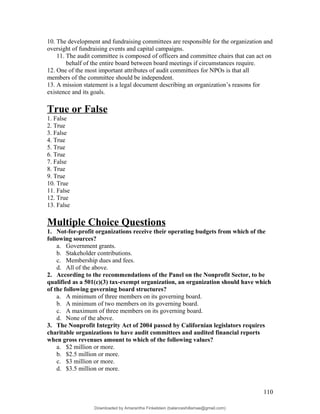 10. The development and fundraising committees are responsible for the organization and
oversight of fundraising events and capital campaigns.
11. The audit committee is composed of officers and committee chairs that can act on
behalf of the entire board between board meetings if circumstances require.
12. One of the most important attributes of audit committees for NPOs is that all
members of the committee should be independent.
13. A mission statement is a legal document describing an organization’s reasons for
existence and its goals.
True or False
1. False
2. True
3. False
4. True
5. True
6. True
7. False
8. True
9. True
10. True
11. False
12. True
13. False
Multiple Choice Questions
1. Not-for-profit organizations receive their operating budgets from which of the
following sources?
a. Government grants.
b. Stakeholder contributions.
c. Membership dues and fees.
d. All of the above.
2. According to the recommendations of the Panel on the Nonprofit Sector, to be
qualified as a 501(c)(3) tax-exempt organization, an organization should have which
of the following governing board structures?
a. A minimum of three members on its governing board.
b. A minimum of two members on its governing board.
c. A maximum of three members on its governing board.
d. None of the above.
3. The Nonprofit Integrity Act of 2004 passed by Californian legislators requires
charitable organizations to have audit committees and audited financial reports
when gross revenues amount to which of the following values?
a. $2 million or more.
b. $2.5 million or more.
c. $3 million or more.
d. $3.5 million or more.
110
Downloaded by Amarantha Finkelstein (balanceshillamae@gmail.com)
lOMoARcPSD|12099588
 