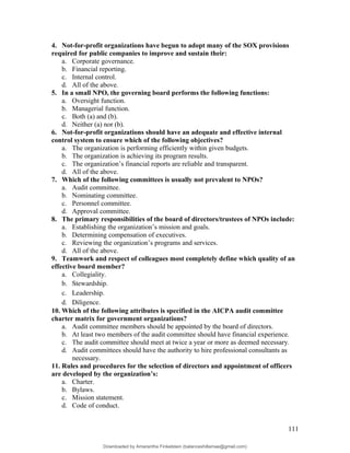 4. Not-for-profit organizations have begun to adopt many of the SOX provisions
required for public companies to improve and sustain their:
a. Corporate governance.
b. Financial reporting.
c. Internal control.
d. All of the above.
5. In a small NPO, the governing board performs the following functions:
a. Oversight function.
b. Managerial function.
c. Both (a) and (b).
d. Neither (a) nor (b).
6. Not-for-profit organizations should have an adequate and effective internal
control system to ensure which of the following objectives?
a. The organization is performing efficiently within given budgets.
b. The organization is achieving its program results.
c. The organization’s financial reports are reliable and transparent.
d. All of the above.
7. Which of the following committees is usually not prevalent to NPOs?
a. Audit committee.
b. Nominating committee.
c. Personnel committee.
d. Approval committee.
8. The primary responsibilities of the board of directors/trustees of NPOs include:
a. Establishing the organization’s mission and goals.
b. Determining compensation of executives.
c. Reviewing the organization’s programs and services.
d. All of the above.
9. Teamwork and respect of colleagues most completely define which quality of an
effective board member?
a. Collegiality.
b. Stewardship.
c. Leadership.
d. Diligence.
10. Which of the following attributes is specified in the AICPA audit committee
charter matrix for government organizations?
a. Audit committee members should be appointed by the board of directors.
b. At least two members of the audit committee should have financial experience.
c. The audit committee should meet at twice a year or more as deemed necessary.
d. Audit committees should have the authority to hire professional consultants as
necessary.
11. Rules and procedures for the selection of directors and appointment of officers
are developed by the organization’s:
a. Charter.
b. Bylaws.
c. Mission statement.
d. Code of conduct.
111
Downloaded by Amarantha Finkelstein (balanceshillamae@gmail.com)
lOMoARcPSD|12099588
 