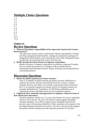 Multiple Choice Questions
1. d.
2. a.
3. a.
4. d.
5. c.
6. d.
7. d.
8. d.
9. a.
10. d.
11. b.
Chapter 14
Review Questions
1. What are the primary responsibilities of the supervisory board in the German
board structure?
The supervisory board is merely a token board with the responsibilities of hiring
and firing management board members, shaping the remuneration packages for
management board members, and overseeing the work of the management board
members but not instructing them on how to do their job.
2. Briefly describe the board structure in Japanese corporations.
Boards of directors in Japanese corporations are primarily composed of insiders
who are usually top executives of companies with no outside directors
representing small individual investors. Boards of directors do not typically have
a monitoring function.
Discussion Questions
1. Discuss the global corporate governance structure.
There is no globally accepted corporate governance structure. Differences in
corporate governance structure are primarily driven by a country’s statutes,
corporate structure, and culture. For example, corporate governance reforms in
the U.S. are typically regulator-led whereas reforms in European countries are
normally shareholder-led. Nonetheless, the OECD has established a set of
corporate governance principles that have received global acceptance.
2. Explain the three commonly used approaches to regulatory reforms in terms of
their effectiveness and context.
The three regulatory reforms are: (1) a race to the bottom; (2) a race to optimality;
and (3) a race to the top. The race to the bottom concept suggests that global
securities regulators, in an effort to attract issuers, deregulate the points that
provide issuers with maximum flexibility for their operations at the expense of not
providing adequate protections for investors. The race to the top concept suggests
that global securities regulators provide maximum protection for investors
112
Downloaded by Amarantha Finkelstein (balanceshillamae@gmail.com)
lOMoARcPSD|12099588
 