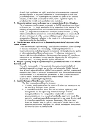 through rigid regulations and highly scrutinized enforcement at the expense of
putting companies in the global competition at a disadvantage with non–cost-
justified regulations. The race to optimality concept is a hybrid of the first two
concepts, in which both issuers and investors prefer a regulatory regime and
jurisdiction that provide cost-justified investor protection.
3. Discuss the primary aspects of corporate governance in the United Kingdom.
The primary aspects of corporate governance in the U.K. pertaining to the board
of directors are: (1) a single board collectively responsible for the success of the
company; (2) separation of the position of the CEO and the chairman of the
board; (3) a proper balance of executive and nonexecutive directors; (4) strong
independent audit and remuneration committees; (5) emphasis on objectivity of
directors in the interests of the company; (6) transparency of appointments and
remuneration; (7) annual evaluation by the board of its performance; and
(8) effective rights for shareholders.
4. Describe the new initiatives taken in Japan to improve the infrastructure of its
capital markets.
These initiatives are: (1) establishing a cross-sectional framework of a wide range
of financial instruments and services (e.g., broadening the definitions of
investment schemes including financial instruments); (2) strengthening the quality
of independent audits of financial statements; (3) enhancing protections for
investors; (4) improving disclosures through quarterly reporting; (5) reporting to
management and auditors on internal controls; (6) providing for self-regulatory
structures; and (7) increasing penalties against market fraud.
5. Are you expecting many changes in corporate governance reforms in the Middle
East and Asia?
Yes. After many decades of European and American domination of global
markets, trades and investments are now flowing between the Middle East and
Asia. With oil prices riding high, Middle Eastern countries and their investors and
companies have funds to invest and Asian countries have the capabilities to attract
such investments. It is inevitable that governments in both Asia and the Middle
East will create a more hospitable business and investment climate for
investments to reach their global potentials.
6. Explain the types of board systems worldwide.
The three commonly used board systems are:
a. A unitary board system where the board of directors and management are
the same (e.g. Singapore board system).
b. A two-tier board system where there are two boards, supervisory and
management, and the supervisory board has oversight over the
management board. The European two-tiered model of corporate
governance consists of an executive board and a supervisory board. The
executive board is composed of senior executives and inside directors, and
is primarily responsible for managing the company. The supervisory
board, on the other hand, is typically composed of outside directors who
represent shareholders, employers, and lenders, and appoints and oversees
the activities of the executive board.
113
Downloaded by Amarantha Finkelstein (balanceshillamae@gmail.com)
lOMoARcPSD|12099588
 