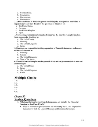 a. Comparability.
b. Congruence.
c. Convergence.
d. Containment.
3. A two-tier board of directors system consisting of a management board and a
supervisory board best describes the governance structure of:
a. The United States.
b. Germany.
c. The United Kingdom.
d. Japan.
4. Corporate governance reforms clearly separate the board’s oversight function
from managerial functions in:
a. The United States.
b. Germany.
c. The United Kingdom.
d. Japan.
5. Directors are responsible for the preparation of financial statements and review
of internal controls in:
a. Germany.
b. Canada.
c. The United Kingdom.
d. None of the above.
6. Financial institutions play the largest role in corporate governance structure and
monitoring in:
a. The United States.
b. Japan.
c. The United Kingdom.
d. Korea.
Multiple Choice
1. b.
2. c.
3. b.
4. a.
5 c.
6. b.
Chapter 15
Review Questions
1. What are the four levels of legislation process set forth by the Financial
Services Action Plan (FSAP)?
• Level 1: Framework principles that are initiated by the EC and adopted into
legislation by both the Council Ministers and European Parliament.
115
Downloaded by Amarantha Finkelstein (balanceshillamae@gmail.com)
lOMoARcPSD|12099588
 