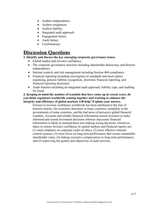 • Auditor independence.
• Auditor resignation.
• Auditor liability.
• Integrated audit approach.
• Engagement letters.
• Audit failure.
• Confirmations.
Discussion Questions
1. Identify and discuss the key emerging corporate governance issues.
• Global market and investor confidence.
• The corporate governance structure including shareholder democracy and director
independence.
• Internal controls and risk management including Section 404 compliance.
• Financial reporting including convergence in standards and stock option
expensing, pension liability recognition, electronic financial reporting, and
financial reporting disclosure.
• Audit function including an integrated audit approach, liability caps, and auditing
for fraud.
2. Keeping in mind the number of scandals that have come up in recent years, do
you think regulators worldwide coming together and working to enhance the
integrity and efficiency of global markets will help? Explain your answer.
Erosion in investor confidence worldwide has been attributed to the fear of
terrorist attacks, the economic downturn in many countries, instability in the
governments of some countries, and the bad news of pervasive global financial
scandals. Accurate and reliable financial information assists investors to make
informed and sound investment decisions whereas inaccurate financial
information is likely to mislead them into making wrong decisions. Initiatives
taken to restore investor confidence in capital markets and financial reports are:
(1) more emphasis on corporate codes of ethics; (2) more effective internal
control systems; (3) more focus on long-term performance that creates sustainable
shareholder value; (4) linking executive compensation to long-term performance;
and (5) improving the quality and objectivity of audit services.
117
Downloaded by Amarantha Finkelstein (balanceshillamae@gmail.com)
lOMoARcPSD|12099588
 