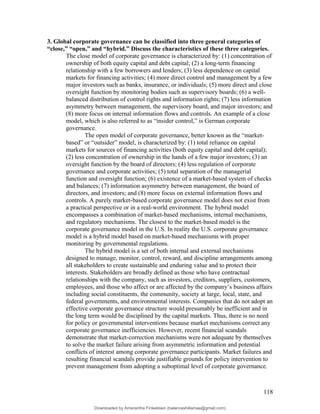3. Global corporate governance can be classified into three general categories of
“close,” “open,” and “hybrid.” Discuss the characteristics of these three categories.
The close model of corporate governance is characterized by: (1) concentration of
ownership of both equity capital and debt capital; (2) a long-term financing
relationship with a few borrowers and lenders; (3) less dependence on capital
markets for financing activities; (4) more direct control and management by a few
major investors such as banks, insurance, or individuals; (5) more direct and close
oversight function by monitoring bodies such as supervisory boards; (6) a well-
balanced distribution of control rights and information rights; (7) less information
asymmetry between management, the supervisory board, and major investors; and
(8) more focus on internal information flows and controls. An example of a close
model, which is also referred to as “insider control,” is German corporate
governance.
The open model of corporate governance, better known as the “market-
based” or “outsider” model, is characterized by: (1) total reliance on capital
markets for sources of financing activities (both equity capital and debt capital);
(2) less concentration of ownership in the hands of a few major investors; (3) an
oversight function by the board of directors; (4) less regulation of corporate
governance and corporate activities; (5) total separation of the managerial
function and oversight function; (6) existence of a market-based system of checks
and balances; (7) information asymmetry between management, the board of
directors, and investors; and (8) more focus on external information flows and
controls. A purely market-based corporate governance model does not exist from
a practical perspective or in a real-world environment. The hybrid model
encompasses a combination of market-based mechanisms, internal mechanisms,
and regulatory mechanisms. The closest to the market-based model is the
corporate governance model in the U.S. In reality the U.S. corporate governance
model is a hybrid model based on market-based mechanisms with proper
monitoring by governmental regulations.
The hybrid model is a set of both internal and external mechanisms
designed to manage, monitor, control, reward, and discipline arrangements among
all stakeholders to create sustainable and enduring value and to protect their
interests. Stakeholders are broadly defined as those who have contractual
relationships with the company, such as investors, creditors, suppliers, customers,
employees, and those who affect or are affected by the company’s business affairs
including social constituents, the community, society at large, local, state, and
federal governments, and environmental interests. Companies that do not adopt an
effective corporate governance structure would presumably be inefficient and in
the long term would be disciplined by the capital markets. Thus, there is no need
for policy or governmental interventions because market mechanisms correct any
corporate governance inefficiencies. However, recent financial scandals
demonstrate that market-correction mechanisms were not adequate by themselves
to solve the market failure arising from asymmetric information and potential
conflicts of interest among corporate governance participants. Market failures and
resulting financial scandals provide justifiable grounds for policy intervention to
prevent management from adopting a suboptimal level of corporate governance.
118
Downloaded by Amarantha Finkelstein (balanceshillamae@gmail.com)
lOMoARcPSD|12099588
 