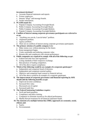 investment decisions?
a. Accurate financial statements and reports.
b. Former employees.
c. Internet “blogs” and message boards.
d. Insider information.
3. PCAOB stands for:
a. Popular Company Accounting Oversight Board.
b. Public Company Accounting Oversight Board.
c. Public Company Accounting Oversight Bulletin.
d. Popular Company Accounting Oversight Bulletin.
4. Conflicts of interest among corporate governance participants are referred to
as an:
a. “Anything you can do, I can do better” problem.
b. Alignment problem.
c. Agency problem.
d. There are no conflicts of interest among corporate governance participants.
5. The primary mission of a public company is to:
a. Make money now without planning for the future.
b. Keep management happy.
c. Create sustainable and enduring corporate value.
d. Remain idle and complacent with current performance.
6. Public companies are required to comply with all of the following except:
a. Federal and state laws and regulations.
b. Listing standards of their respective exchange.
c. Best practices of leading competitors.
d. All of the above require compliance.
7. Which of the following would be an example of a corporate gatekeeper?
a. Independent and competent board of directors.
b. Independent and competent external auditor.
c. Objective and competent legal counsel or financial advisor.
d. All of the above would be an example of a corporate gatekeeper.
8. The improvement of corporate governance and financial reporting by SOX
should add the following benefits except:
a. Improved investor confidence.
b. Increased firm value.
c. Decreased cost of capital.
d. Increased audit fees.
9. The Federal Sentencing Guidelines require:
a. Swift and harsh penalties.
b. Compliance and ethics training.
c. Companies to eliminate incentives for ethical performance.
d. Martha Stewart treatment for all financial statement frauds.
10. The elements of a multiple bottom line (MBL) approach are economic, social,
ethical, and:
a. Equity.
b. Environmental.
11
Downloaded by Amarantha Finkelstein (balanceshillamae@gmail.com)
lOMoARcPSD|12099588
 