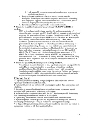 d. Link reasonable executive compensation to long-term strategic and
sustainable performance.
4. Integrated reporting of financial statements and internal controls.
5. Intangibles including the value of the company’s brand and its relationship
with employees, suppliers, and customers that drive value creation, which
should be properly measured, recognized, and disclosed.
6. Fewer rules and better judgments for accruals and estimates.
7. Discuss the extent to which convergence between U.S. GAAP and IFRS is
possible.
IFRS is viewed as principles-based requiring fair and true presentation of
financial reports compared with U.S. GAAP, which is regarded as rules-based and
requiring fair presentation of financial reports. Compliance with U.S. GAAP by
public companies is required by the 1934 Securities Exchange Act. Convergence
in accounting standards means that standard setters (e.g., FASB, IASB)
worldwide agree to eliminate differences in how similar transactions are
processed with the keen objective of establishing confidence in the quality of
global financial reporting. Progress has been made toward reconciliation and
harmonization of accounting standards worldwide, and short-term projects are
being undertaken to remove a variety of differences between IFRS and U.S.
GAAP. The SEC has recently eliminated reconciliation requirements to U.S.
GAAP for foreign registrants that comply with IFRS and is considering an
initiative to allow even U.S. companies to comply with IFRS for their SEC filing
purposes. These are positive steps toward complete convergence between U.S.
GAAP and IFRS.
8. Discuss the possibility of convergence in auditing standards.
Consolidated financial statements of SEC-registered companies are required to be
audited by an independent auditor in accordance with auditing standards
established by the PCAOB. European countries comply with International
Standards on Auditing (ISAs) issued by the International Auditing and Assurance
Standards Board (IAASB). It is expected that both auditing standards and audit
regulations throughout the world will remain on a national level.
True or False
1. Corporate governance reporting changes companies’ one-dimensional financial
reporting to multidimensional bottom lines.
2. Sustainability reports are uniform with assurance provided on their completeness and
reliability.
3. According to anecdotal evidence improvements in corporate governance are not
associated with improvements in corporate performance.
4. Before an issuing company registers with the SEC, regulations prohibit the company
from conducting promotions that may boost its stock price.
5. E-proxy may result in lower costs for investor-to-investor communications.
6. A promanagement summary postcard has the potential of driving down turnout or
encouraging automatic “yes” voting in contentious annual general meetings.
7. In the post-SOX era, the representation of members of racial minorities and women in
management positions is still disproportionably low.
120
Downloaded by Amarantha Finkelstein (balanceshillamae@gmail.com)
lOMoARcPSD|12099588
 