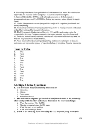 8. According to the Protection against Executive Compensation Abuse Act shareholder
approval is not required for the company’s executive compensation plan.
9. Section 162(m) of the 1993 tax code allowed companies to deduct executive
compensation in excess of $1,000,000 for federal tax purposes unless it is performance-
based.
10. Private companies are currently required to comply with corporate governance and
financial reporting.
11. Financial restatements are a major contributing factor in eroding investor confidence
and public trust in public financial information.
12. The EU Accounts Modernisation Directive (EU AMD) requires decreasing the
comparability between European companies through a common reporting framework.
13. Antifraud prevention and detection controls and assessments addressed by SOX are
relevant only to financial statement fraud.
14. Audit failure of not discovering and reporting material misstatements in financial
statements can increase the chance of reporting failure of misstating financial statements.
True or False
1. True
2. False
3. False
4. True
5. False
6. True
7. True
8. False
9. True
10. False
11. True
12. False
13. True
14. True
Multiple Choice Questions
1. GRI focuses on three sustainability dimensions of:
a. Economic.
b. Ethical.
c. Governance.
d. None of the above.
2. The structure of corporate governance of companies in terms of the percentage
of ownership of blockholders and outside directors on the board can change:
a. When the company files the IPO.
b. After the company is past the IPO stage.
c. When the stock prices go high.
d. When it decides to go public.
3. Which of the following is not allowed by the SEC proposed proxy access rule:
121
Downloaded by Amarantha Finkelstein (balanceshillamae@gmail.com)
lOMoARcPSD|12099588
 