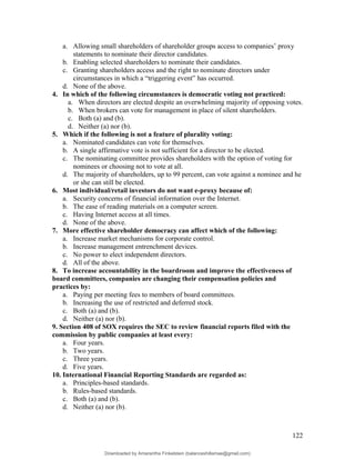 a. Allowing small shareholders of shareholder groups access to companies’ proxy
statements to nominate their director candidates.
b. Enabling selected shareholders to nominate their candidates.
c. Granting shareholders access and the right to nominate directors under
circumstances in which a “triggering event” has occurred.
d. None of the above.
4. In which of the following circumstances is democratic voting not practiced:
a. When directors are elected despite an overwhelming majority of opposing votes.
b. When brokers can vote for management in place of silent shareholders.
c. Both (a) and (b).
d. Neither (a) nor (b).
5. Which if the following is not a feature of plurality voting:
a. Nominated candidates can vote for themselves.
b. A single affirmative vote is not sufficient for a director to be elected.
c. The nominating committee provides shareholders with the option of voting for
nominees or choosing not to vote at all.
d. The majority of shareholders, up to 99 percent, can vote against a nominee and he
or she can still be elected.
6. Most individual/retail investors do not want e-proxy because of:
a. Security concerns of financial information over the Internet.
b. The ease of reading materials on a computer screen.
c. Having Internet access at all times.
d. None of the above.
7. More effective shareholder democracy can affect which of the following:
a. Increase market mechanisms for corporate control.
b. Increase management entrenchment devices.
c. No power to elect independent directors.
d. All of the above.
8. To increase accountability in the boardroom and improve the effectiveness of
board committees, companies are changing their compensation policies and
practices by:
a. Paying per meeting fees to members of board committees.
b. Increasing the use of restricted and deferred stock.
c. Both (a) and (b).
d. Neither (a) nor (b).
9. Section 408 of SOX requires the SEC to review financial reports filed with the
commission by public companies at least every:
a. Four years.
b. Two years.
c. Three years.
d. Five years.
10. International Financial Reporting Standards are regarded as:
a. Principles-based standards.
b. Rules-based standards.
c. Both (a) and (b).
d. Neither (a) nor (b).
122
Downloaded by Amarantha Finkelstein (balanceshillamae@gmail.com)
lOMoARcPSD|12099588
 