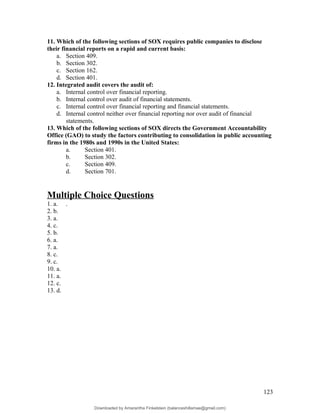 11. Which of the following sections of SOX requires public companies to disclose
their financial reports on a rapid and current basis:
a. Section 409.
b. Section 302.
c. Section 162.
d. Section 401.
12. Integrated audit covers the audit of:
a. Internal control over financial reporting.
b. Internal control over audit of financial statements.
c. Internal control over financial reporting and financial statements.
d. Internal control neither over financial reporting nor over audit of financial
statements.
13. Which of the following sections of SOX directs the Government Accountability
Office (GAO) to study the factors contributing to consolidation in public accounting
firms in the 1980s and 1990s in the United States:
a. Section 401.
b. Section 302.
c. Section 409.
d. Section 701.
Multiple Choice Questions
1. a. .
2. b.
3. a.
4. c.
5. b.
6. a.
7. a.
8. c.
9. c.
10. a.
11. a.
12. c.
13. d.
123
Downloaded by Amarantha Finkelstein (balanceshillamae@gmail.com)
lOMoARcPSD|12099588
 