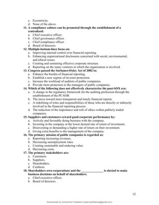 c. Eccentricity.
d. None of the above.
11. A compliance culture can be promoted through the establishment of a
centralized:
a. Chief executive officer.
b. Chief governance officer.
c. Chief compliance officer.
d. Board of directors.
12. Multiple-bottom-lines focus on:
a. Improving internal control over financial reporting.
b. Enhancing organizational disclosures concerned with social, environmental,
and ethical issues.
c. Creating and sustaining effective corporate structure.
d. Reporting on the many ventures in which the organization is involved.
13. Congress passed the Sarbanes-Oxley Act of 2002 to:
a. Enhance the burden of financial reporting.
b. Establish a new regime of investor protection.
c. Increase the workload of auditors of public companies.
d. Provide more protection to the managers of public companies.
14. Which of the following does not effectively characterize the post-SOX era:
a. A change in the regulatory framework for the auditing profession through the
establishment of the PCAOB.
b. The move toward more transparent and timely financial reports.
c. A redefining of roles and responsibilities of those who are directly or indirectly
involved in the financial reporting process.
d. The reduction of the importance and role of ethics within publicly traded
companies.
15. Suppliers and customers reward good corporate performance by:
a. Actively and favorably doing business with the company.
b. Investing in the company at the lower desired rate of return of investment.
c. Disinvesting or demanding a higher rate of return on their investment.
d. Giving extra benefits to the management of the company.
16. The primary mission of public companies is regarded as:
a. Reporting increasing revenues.
b. Decreasing unemployment rates.
c. Creating sustainable and enduring value.
d. Decreasing costs.
17. The primary stakeholders are:
a. Customers.
b. Suppliers.
c. Shareholders.
d. Creditors.
18. Shareholders own corporations and the ______________ is elected to make
business decisions on behalf of shareholders.
a. Chief executive officer.
b. Board of directors.
12
Downloaded by Amarantha Finkelstein (balanceshillamae@gmail.com)
lOMoARcPSD|12099588
 