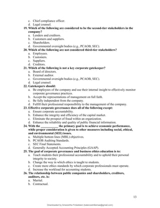 c. Chief compliance officer.
d. Legal counsel.
19. Which of the following are considered to be the second-tier stakeholders in the
company?
a. Lenders and creditors.
b. Customers and suppliers.
c. Shareholders.
d. Governmental oversight bodies (e.g., PCAOB, SEC).
20. Which of the following are not considered third-tier stakeholders?
a. Employees.
b. Customers.
c. Suppliers.
d. Creditors.
21. Which of the following is not a key corporate gatekeeper?
a. Board of directors.
b. External auditor.
c. Governmental oversight bodies (e.g., PCAOB, SEC).
d. Legal counsel.
22. Gatekeepers should:
a. Be employees of the company and use their internal insight to effectively monitor
corporate governance practices.
b. Accept the representations of management on full faith.
c. Be fully independent from the company.
d. Fulfill their professional responsibility to the management of the company.
23. Effective corporate governance does all of the following except:
a. Ensure corporate accountability.
b. Enhance the integrity and efficiency of the capital market.
c. Eliminate the prospect of fraud within an organization.
d. Enhance the reliability and quality of public financial information.
24. With the ___________ the primary goal is to achieve economic performance,
while proper consideration is given to other measures including social, ethical,
and environmental (SEE) issues.
a. Multiple bottom lines (MBL) objectives.
b. PCAOB Auditing Standards.
c. SEC Final Statements.
d. Generally Accepted Accounting Principles (GAAP).
25. The goal of corporate governance and business ethics education is to:
a. Teach students their professional accountability and to uphold their personal
integrity to society.
b. Change the way in which ethics is taught to students.
c. Create more ethics standards by which corporate professionals must operate.
d. Increase the workload for accounting students.
26. The relationship between public companies and shareholders, creditors,
auditors, etc. is:
a. Marital.
b. Contractual.
13
Downloaded by Amarantha Finkelstein (balanceshillamae@gmail.com)
lOMoARcPSD|12099588
 