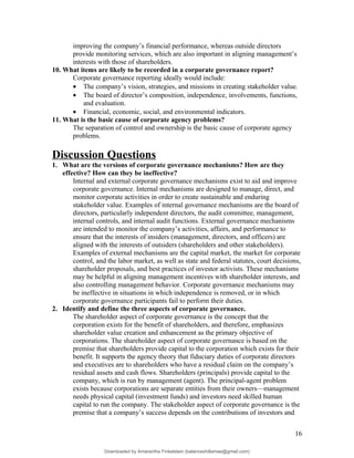 improving the company’s financial performance, whereas outside directors
provide monitoring services, which are also important in aligning management’s
interests with those of shareholders.
10. What items are likely to be recorded in a corporate governance report?
Corporate governance reporting ideally would include:
• The company’s vision, strategies, and missions in creating stakeholder value.
• The board of director’s composition, independence, involvements, functions,
and evaluation.
• Financial, economic, social, and environmental indicators.
11. What is the basic cause of corporate agency problems?
The separation of control and ownership is the basic cause of corporate agency
problems.
Discussion Questions
1. What are the versions of corporate governance mechanisms? How are they
effective? How can they be ineffective?
Internal and external corporate governance mechanisms exist to aid and improve
corporate governance. Internal mechanisms are designed to manage, direct, and
monitor corporate activities in order to create sustainable and enduring
stakeholder value. Examples of internal governance mechanisms are the board of
directors, particularly independent directors, the audit committee, management,
internal controls, and internal audit functions. External governance mechanisms
are intended to monitor the company’s activities, affairs, and performance to
ensure that the interests of insiders (management, directors, and officers) are
aligned with the interests of outsiders (shareholders and other stakeholders).
Examples of external mechanisms are the capital market, the market for corporate
control, and the labor market, as well as state and federal statutes, court decisions,
shareholder proposals, and best practices of investor activists. These mechanisms
may be helpful in aligning management incentives with shareholder interests, and
also controlling management behavior. Corporate governance mechanisms may
be ineffective in situations in which independence is removed, or in which
corporate governance participants fail to perform their duties.
2. Identify and define the three aspects of corporate governance.
The shareholder aspect of corporate governance is the concept that the
corporation exists for the benefit of shareholders, and therefore, emphasizes
shareholder value creation and enhancement as the primary objective of
corporations. The shareholder aspect of corporate governance is based on the
premise that shareholders provide capital to the corporation which exists for their
benefit. It supports the agency theory that fiduciary duties of corporate directors
and executives are to shareholders who have a residual claim on the company’s
residual assets and cash flows. Shareholders (principals) provide capital to the
company, which is run by management (agent). The principal-agent problem
exists because corporations are separate entities from their owners—management
needs physical capital (investment funds) and investors need skilled human
capital to run the company. The stakeholder aspect of corporate governance is the
premise that a company’s success depends on the contributions of investors and
16
Downloaded by Amarantha Finkelstein (balanceshillamae@gmail.com)
lOMoARcPSD|12099588
 