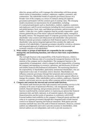 other key groups and how well it manages the relationships with those groups
which consist of shareholders, creditors, employees, supplies, customers, and
communities. The stakeholder model of corporate governance focuses on a
broader view of the company as a nexus of contracts among all corporate
governance participants with the common goal of creating value. The emerging
model concentrates on maximization for all stakeholders, including:
(1) contractual participants such as shareholders, creditors, suppliers, customers,
and employees; and (2) social constituents including the local community; society
and global partners; local, state, and federal governments; and environmental
matters. Under this view, public companies must be socially responsible—good
citizens granted the use of the nation’s physical and human capital, managed in
the public interest. The integrated aspect of corporate governance focuses on both
shareholder value creation and enhancement and stakeholder value protection.
Modern corporate governance emphasizes both financial aspects of increasing
shareholder value and an integrated approach that considers the rights and
interests of all stakeholders. Corporate governance should be viewed as a dynamic
and integrated approach of addressing financial, social, environmental, and
economic concerns of all stakeholders.
3. What entities or groups of individuals are responsible for the oversight,
managerial, and monitoring functions, and what are their basic responsibilities
and duties?
The oversight function is the responsibility of the board of directors, which is
charged with the fiduciary duty of overseeing the managerial function in the best
interests of the company and its shareholders. The managerial function is the
responsibility of management, which is charged with the responsibility of running
the company and managing its resources, operations, and disclosures of relevant
and reliable financial and nonfinancial information. The monitoring function is
the responsibility of shareholders, particularly institutional shareholders, who are
empowered to elect and, if warranted, remove directors. Shareholders can
influence corporate governance through their proposals and nominations to the
board of directors. Shareholders elect directors, and directors appoint officers to
manage the company. Other stakeholders such as creditors, employees, financial
analysts, and investor activists can also affect corporate policies and practices.
4. Compare and contrast the internal and external audit functions.
The internal audit function provides both assurance and consulting services to the
company in the areas of operational efficiency, risk management, internal
controls, financial reporting, and governance processes. The external audit
function is performed by external auditors in expressing an opinion that financial
statements truly and fairly represent, in all material respects, the company’s
financial position and the results of operations in conformity with GAAP.
External auditors lend credibility to the company’s financial reports and thus add
value to its corporate governance through their integrated audit of both internal
control over financial reporting and financial statements. Both parties provide
assurance and both may aid in the audit of financial statements. However, external
auditors are independent and work to provide assurance to shareholders, while
internal auditors are not independent, and work to provide assurance to
17
Downloaded by Amarantha Finkelstein (balanceshillamae@gmail.com)
lOMoARcPSD|12099588
 