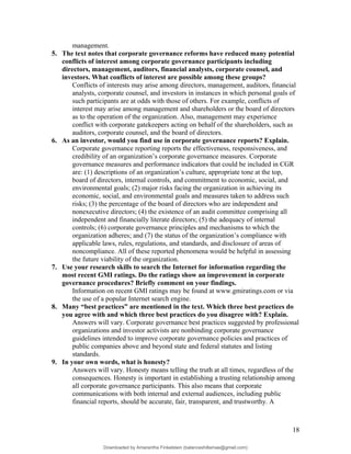 management.
5. The text notes that corporate governance reforms have reduced many potential
conflicts of interest among corporate governance participants including
directors, management, auditors, financial analysts, corporate counsel, and
investors. What conflicts of interest are possible among these groups?
Conflicts of interests may arise among directors, management, auditors, financial
analysts, corporate counsel, and investors in instances in which personal goals of
such participants are at odds with those of others. For example, conflicts of
interest may arise among management and shareholders or the board of directors
as to the operation of the organization. Also, management may experience
conflict with corporate gatekeepers acting on behalf of the shareholders, such as
auditors, corporate counsel, and the board of directors.
6. As an investor, would you find use in corporate governance reports? Explain.
Corporate governance reporting reports the effectiveness, responsiveness, and
credibility of an organization’s corporate governance measures. Corporate
governance measures and performance indicators that could be included in CGR
are: (1) descriptions of an organization’s culture, appropriate tone at the top,
board of directors, internal controls, and commitment to economic, social, and
environmental goals; (2) major risks facing the organization in achieving its
economic, social, and environmental goals and measures taken to address such
risks; (3) the percentage of the board of directors who are independent and
nonexecutive directors; (4) the existence of an audit committee comprising all
independent and financially literate directors; (5) the adequacy of internal
controls; (6) corporate governance principles and mechanisms to which the
organization adheres; and (7) the status of the organization’s compliance with
applicable laws, rules, regulations, and standards, and disclosure of areas of
noncompliance. All of these reported phenomena would be helpful in assessing
the future viability of the organization.
7. Use your research skills to search the Internet for information regarding the
most recent GMI ratings. Do the ratings show an improvement in corporate
governance procedures? Briefly comment on your findings.
Information on recent GMI ratings may be found at www.gmiratings.com or via
the use of a popular Internet search engine.
8. Many “best practices” are mentioned in the text. Which three best practices do
you agree with and which three best practices do you disagree with? Explain.
Answers will vary. Corporate governance best practices suggested by professional
organizations and investor activists are nonbinding corporate governance
guidelines intended to improve corporate governance policies and practices of
public companies above and beyond state and federal statutes and listing
standards.
9. In your own words, what is honesty?
Answers will vary. Honesty means telling the truth at all times, regardless of the
consequences. Honesty is important in establishing a trusting relationship among
all corporate governance participants. This also means that corporate
communications with both internal and external audiences, including public
financial reports, should be accurate, fair, transparent, and trustworthy. A
18
Downloaded by Amarantha Finkelstein (balanceshillamae@gmail.com)
lOMoARcPSD|12099588
 