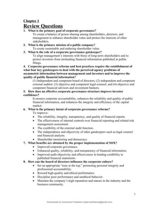 Chapter 1
Review Questions
1. What is the primary goal of corporate governance?
To create a balance of power-sharing among shareholders, directors, and
management to enhance shareholder value and protect the interests of other
stakeholders.
2. What is the primary mission of a public company?
To create sustainable and enduring shareholder value.
3. What is the role of a corporate governance gatekeeper?
To align management’s interests with those of long-term shareholders and to
protect investors from misleading financial information published in public
filings.
4. Corporate governance reforms and best practices require the establishment of
what four key gatekeepers to deal with the perceived agency problems of
asymmetric information between management and investors and to improve the
quality of public financial information?
(1) Independent and competent board of directors; (2) independent and competent
external auditor; (3) objective and competent legal counsel; and (4) objective and
competent financial advisors and investment bankers.
5. How does an effective corporate governance structure improve investor
confidence?
It ensures corporate accountability, enhances the reliability and quality of public
financial information, and enhances the integrity and efficiency of the capital
market.
6. What is the primary intent of corporate governance reforms?
To improve:
• The reliability, integrity, transparency, and quality of financial reports.
• The effectiveness of internal controls over financial reporting and related risk
management assessment.
• The credibility of the external audit function.
• The independence and objectivity of other gatekeepers such as legal counsel
and financial analysts.
• Shareholder monitoring and democracy.
7. What benefits are obtained by the proper implementation of SOX?
• Improved corporate governance.
• Enhanced quality, reliability, and transparency of financial information.
• Improved audit objectivity and effectiveness in lending credibility to
published financial statements.
8. How can the board of directors influence the corporate culture?
• Set an appropriate “tone at the top,” promoting personal integrity and
professional accountability.
• Reward high-quality and ethical performance.
• Discipline poor performance and unethical behavior.
• Maintain the company’s high reputation and stature in the industry and the
business community.
1
Downloaded by Amarantha Finkelstein (balanceshillamae@gmail.com)
lOMoARcPSD|12099588
 
