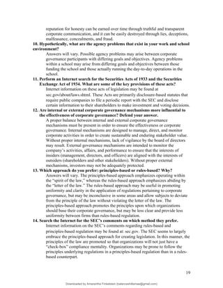 reputation for honesty can be earned over time through truthful and transparent
corporate communication, and it can be easily destroyed through lies, deceptions,
malfeasance, concealments, and fraud.
10. Hypothetically, what are the agency problems that exist in your work and school
environment?
Answers will vary. Possible agency problems may arise between corporate
governance participants with differing goals and objectives. Agency problems
within a school may arise from differing goals and objectives between those
funding the school and those actually running the day-to-day operations in the
school.
11. Perform an Internet search for the Securities Acts of 1933 and the Securities
Exchange Act of 1934. What are some of the key provisions of these acts?
Internet information on these acts of legislation may be found at
sec.gov/about/laws.shtml. These Acts are primarily disclosure-based statutes that
require public companies to file a periodic report with the SEC and disclose
certain information to their shareholders to make investment and voting decisions.
12. Are internal or external corporate governance mechanisms more influential to
the effectiveness of corporate governance? Defend your answer.
A proper balance between internal and external corporate governance
mechanisms must be present in order to ensure the effectiveness or corporate
governance. Internal mechanisms are designed to manage, direct, and monitor
corporate activities in order to create sustainable and enduring stakeholder value.
Without proper internal mechanisms, lack of vigilance by the board of directors
may result. External governance mechanisms are intended to monitor the
company’s activities, affairs, and performance to ensure that the interests of
insiders (management, directors, and officers) are aligned with the interests of
outsiders (shareholders and other stakeholders). Without proper external
mechanisms, investors may not be adequately protected.
13. Which approach do you prefer: principles-based or rules-based? Why?
Answers will vary. The principles-based approach emphasizes operating within
the “spirit of the law,” whereas the rules-based approach emphasizes abiding by
the “letter of the law.” The rules-based approach may be useful in promoting
uniformity and clarity in the application of regulations pertaining to corporate
governance, but may be inconclusive in some areas and allow subjects to deviate
from the principle of the law without violating the letter of the law. The
principles-based approach promotes the principles upon which organizations
should base their corporate governance, but may be less clear and provide less
uniformity between firms than rules-based regulation.
14. Search the Internet for the SEC’s comments on which method they prefer.
Internet information on the SEC’s comments regarding rules-based and
principles-based regulation may be found at: sec.gov. The SEC seems to largely
embrace the principles-based approach for creating legislation. In this manner, the
principles of the law are promoted so that organizations will not just have a
“check-box” compliance mentality. Organizations may be prone to follow the
principles underlying regulations in a principles-based regulation than in a rules-
based counterpart.
19
Downloaded by Amarantha Finkelstein (balanceshillamae@gmail.com)
lOMoARcPSD|12099588
 