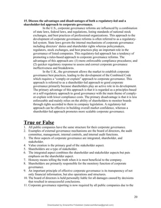 15. Discuss the advantages and disadvantages of both a regulatory-led and a
shareholder-led approach to corporate governance.
In the U.S., corporate governance reforms are influenced by a combination
of state laws, federal laws, and regulations, listing standards of national stock
exchanges, and best practices of professional organizations. This approach to the
development of corporate governance reforms is often referred to as a regulatory-
led system. State laws govern the internal mechanisms of corporate governance
including directors’ duties and shareholder rights whereas policymakers,
regulators, stock exchanges, and best practices play an important role in the
governance of listed companies. This regulatory-led approach has a tendency of
promoting a rules-based approach to corporate governance reforms. The
advantages of this approach are: (1) more enforceable compliance procedures; and
(2) quicker regulatory response to assess and correct corporate governance
ineffectiveness and breakdowns.
In the U.K., the government allows the market to establish corporate
governance best practices, leading to the development of the Combined Code
which requires a “comply-or-explain” approach to corporate governance. This
approach is referred to as a shareholder-led approach to good corporate
governance primarily because shareholders play an active role in its development.
The primary advantage of this approach is that it is regarded as a principles-based
or a self-regulatory approach to good governance with the main theme of comply-
or-explain with lower compliance costs. The primary disadvantage is that it is less
enforceable and mainly relies on the ability of shareholders to monitor boards
through rights accorded to them in company legislation. A regulatory-led
approach can be effective in building overall market confidence, whereas a
shareholder-led approach promotes more scalable corporate governance.
True or False
1. All public companies have the same structure for their corporate governance.
2. Examples of external governance mechanisms are the board of directors, the audit
committee, management, internal controls, and internal audit functions.
3. The three aspects of corporate governance are integrated, shareholder, and
stakeholder.
4. Value creation is the primary goal of the stakeholder aspect.
5. Shareholders are a type of stakeholder.
6. The integrated aspect combines the shareholder and stakeholder aspects but puts
emphasis on the shareholder aspect.
7. Honesty means telling the truth when it is most beneficial to the company.
8. Shareholders are primarily responsible for the monitory function of corporate
governance.
9. An important principle of effective corporate governance is its transparency of not
only financial information, but also operations and structures.
10. The board of directors is held personally liable for all damages caused by decisions
that resulted in unsuccessful conclusions.
11. Corporate governance reporting is now required by all public companies due to the
20
Downloaded by Amarantha Finkelstein (balanceshillamae@gmail.com)
lOMoARcPSD|12099588
 