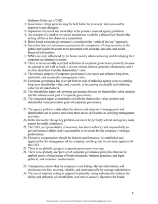 Sarbanes-Oxley act of 2002.
12. Governance rating agencies may be held liable for investors’ decisions and be
required to pay damages.
13. Separation of control and ownership is the primary cause of agency problems.
14. An example of a market correction mechanism would be a dissatisfied shareholder
selling off his or her shares in a corporation.
15. Rules-based corporate governance is considered the “spirit of the law” approach.
16. Securities laws set minimum requirements for companies offering securities to the
public and require investors to be presented with accurate, relevant, and useful
financial information.
17. MNCs are only influenced by the home country when evaluating and developing their
corporate governance structure.
18. There is no universally accepted definition of corporate governance primarily because
its concept is not well defined, it covers various distinct economic phenomena, and it
is often described from the shareholders’ view.
19. The primary purpose of corporate governance is to create and enhance long-term,
endurable, and sustainable management value.
20. Corporate governance has evolved from its role of reducing agency costs to creating
long-term shareholder value, and, recently, to increasing sustainable and enduring
value for all stakeholders.
21. The shareholder aspect of corporate governance focuses on shareholder value creation
and the enhancement goal of corporate governance.
22. The integrated aspect concentrates on both the shareholder value creation and
stakeholder value protection goals of corporate governance.
23. The agency problem exists when the desires and interests of management and
shareholders are in accord and when there are no difficulties in verifying management
activities.
24. In the real world, the agency problem can never be perfectly solved, and agency costs
cannot be totally eliminated.
25. The CEO, as representative of investors, has direct authority and responsibility to
govern business affairs and is accountable to investors for the company’s strategic
performance.
26. Executive compensation should be linked to performance, be established and
approved by the management of the company, and be given the advisory approval of
the CEO.
27. There is no globally accepted corporate governance structure.
28. There is no globally accepted set of corporate governance principles that can be
applied across a broad range of board structures, business practices, and legal,
political, and economic environments.
29. Transparency means that the company is not hiding relevant information, and
disclosures are fair, accurate, reliable, and understandable by average stakeholders.
30. The use of majority voting as apposed to plurality voting substantially reduces the
ability and influence of shareholders over who is actually elected to the board.
21
Downloaded by Amarantha Finkelstein (balanceshillamae@gmail.com)
lOMoARcPSD|12099588
 