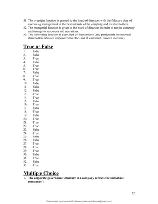 31. The oversight function is granted to the board of directors with the fiduciary duty of
overseeing management in the best interests of the company and its shareholders.
32. The managerial function is given to the board of directors in order to run the company
and manage its resources and operations.
33. The monitoring function is exercised by shareholders (and particularly institutional
shareholders who are empowered to elect, and if warranted, remove directors).
True or False
1. False
2. False
3. True
4. False
5. True
6. True
7. False
8. True
9. True
10. False
11. False
12. False
13. True
14. True
15. False
16. True
17. False
18. True
19. False
20. True
21. True
22. True
23. False
24. True
25. False
26. False
27. True
28. True
29. True
30. False
31. True
32. False
33. True
Multiple Choice
1. The corporate governance structure of a company reflects the individual
companies’:
22
Downloaded by Amarantha Finkelstein (balanceshillamae@gmail.com)
lOMoARcPSD|12099588
 