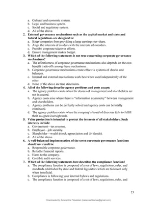 a. Cultural and economic system.
b. Legal and business system.
c. Social and regulatory system.
d. All of the above.
2. External governance mechanisms such as the capital market and state and
federal regulations are designed to:
a. Keep companies from providing a large earnings-per-share.
b. Align the interests of insiders with the interests of outsiders.
c. Prohibit corporate takeover efforts.
d. Ensure management makes budget.
3. Which of the following statements is not true concerning corporate governance
mechanisms?
a. The effectiveness of corporate governance mechanisms also depends on the cost-
benefit trade-offs among these mechanisms.
b. Corporate governance mechanisms create effective systems of checks and
balances.
c. Internal and external mechanisms work best when used independently of the
other.
d. None of the above are true statements.
4. All of the following describe agency problems and costs except:
a. The agency problem exists when the desires of management and shareholders are
not in accord.
b. Agency costs arise where there is “information asymmetry” between management
and shareholders.
c. Agency problems can be perfectly solved and agency costs can be totally
eliminated.
d. The agency problem exists when the company’s board of directors fails to fulfill
their assigned oversight role.
5. Value protection is intended to protect the interests of all stakeholders. Such
interests include:
a. Government—tax revenue.
b. Employee—job security.
c. Shareholder—wealth (stock appreciation and dividends).
d. All of the above.
6. A well-balanced implementation of the seven corporate governance functions
should not result in:
a. Responsible corporate governance.
b. Reliable financial reports.
c. Harm to the company.
d. Credible audit services.
7. Which of the following statements best describes the compliance function?
a. The compliance function is composed of a set of laws, regulations, rules, and
standards established by state and federal legislators which are followed only
when beneficial.
b. Compliance is following your internal bylaws and regulations.
c. The compliance function is composed of a set of laws, regulations, rules, and
23
Downloaded by Amarantha Finkelstein (balanceshillamae@gmail.com)
lOMoARcPSD|12099588
 