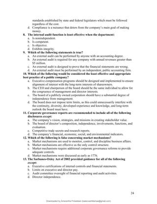 standards established by state and federal legislators which must be followed
regardless of the cost.
d. Compliance is a nuisance that deters from the company’s main goal of making
money.
8. The internal audit function is least effective when the department:
a. Is nonindependent.
b. Is competent.
c. Is objective.
d. Exhibits integrity.
9. Which of the following statements is true?
a. An external audit can be performed by anyone with an accounting degree.
b. An external audit is required for any company with annual revenues greater than
$5 million.
c. An external audit is designed to prove that the financial statements are wrong.
d. An external audit must be performed by an independent, public accounting firm.
10. Which of the following would be considered the least effective and appropriate
best practice of a public company?
a. Executive compensation programs should be designed and implemented to ensure
alignment of interest with the long-term interests of shareowners.
b. The CEO and chairperson of the board should be the same individual to allow for
the congruence of management and director interests.
c. The board of a publicly owned corporation should have a substantial degree of
independence from management.
d. The board does not impose term limits, as this could unnecessarily interfere with
the continuity, diversity, developed experience and knowledge, and long-term
outlook the board must have.
11. Corporate governance reports are recommended to include all of the following
disclosures except:
a. The company’s vision, strategies, and missions in creating stakeholder value.
b. The board of director’s composition, independence, involvements, functions, and
evaluation.
c. Competitive trade secrets and research reports.
d. The company’s financial, economic, social, and environmental indicators.
12. Which of the following is false concerning market mechanisms?
a. Market mechanisms are used to monitor, control, and discipline business affairs.
b. Market mechanisms are effective as the only control structure.
c. Market mechanisms require additional corporate governance reforms to provide
adequate controls.
d. Market mechanisms were discussed as early as 1776.
13. The Sarbanes-Oxley Act of 2002 provided guidance for all of the following
except:
a. Executive certifications of internal controls and financial statements.
b. Limits on executive and director pay.
c. Audit committee oversight of financial reporting and audit activities.
d. Director independence.
24
Downloaded by Amarantha Finkelstein (balanceshillamae@gmail.com)
lOMoARcPSD|12099588
 