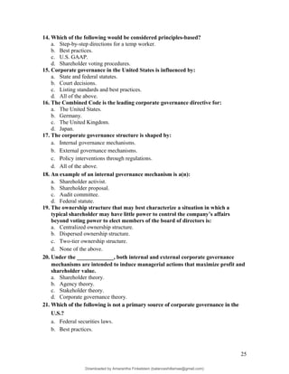 14. Which of the following would be considered principles-based?
a. Step-by-step directions for a temp worker.
b. Best practices.
c. U.S. GAAP.
d. Shareholder voting procedures.
15. Corporate governance in the United States is influenced by:
a. State and federal statutes.
b. Court decisions.
c. Listing standards and best practices.
d. All of the above.
16. The Combined Code is the leading corporate governance directive for:
a. The United States.
b. Germany.
c. The United Kingdom.
d. Japan.
17. The corporate governance structure is shaped by:
a. Internal governance mechanisms.
b. External governance mechanisms.
c. Policy interventions through regulations.
d. All of the above.
18. An example of an internal governance mechanism is a(n):
a. Shareholder activist.
b. Shareholder proposal.
c. Audit committee.
d. Federal statute.
19. The ownership structure that may best characterize a situation in which a
typical shareholder may have little power to control the company’s affairs
beyond voting power to elect members of the board of directors is:
a. Centralized ownership structure.
b. Dispersed ownership structure.
c. Two-tier ownership structure.
d. None of the above.
20. Under the _____________, both internal and external corporate governance
mechanisms are intended to induce managerial actions that maximize profit and
shareholder value.
a. Shareholder theory.
b. Agency theory.
c. Stakeholder theory.
d. Corporate governance theory.
21. Which of the following is not a primary source of corporate governance in the
U.S.?
a. Federal securities laws.
b. Best practices.
25
Downloaded by Amarantha Finkelstein (balanceshillamae@gmail.com)
lOMoARcPSD|12099588
 