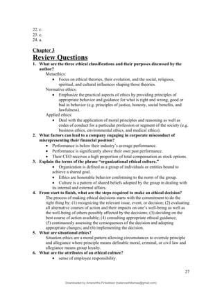 22. c.
23. c.
24. a.
Chapter 3
Review Questions
1. What are the three ethical classifications and their purposes discussed by the
author?
Metaethics:
• Focus on ethical theories, their evolution, and the social, religious,
spiritual, and cultural influences shaping those theories.
Normative ethics:
• Emphasize the practical aspects of ethics by providing principles of
appropriate behavior and guidance for what is right and wrong, good or
bad in behavior (e.g. principles of justice, honesty, social benefits, and
lawfulness).
Applied ethics:
• Deal with the application of moral principles and reasoning as well as
codes of conduct for a particular profession or segment of the society (e.g.
business ethics, environmental ethics, and medical ethics).
2. What factors can lead to a company engaging in corporate misconduct of
misrepresenting their financial position?
• Performance is below their industry’s average performance.
• Performance is significantly above their own past performance.
• Their CEO receives a high proportion of total compensation as stock options.
3. Explain the terms of the phrase “organizational ethical culture.”
• Organization is defined as a group of individuals or entities bound to
achieve a shared goal.
• Ethics are honorable behavior conforming to the norm of the group.
• Culture is a pattern of shared beliefs adopted by the group in dealing with
its internal and external affairs.
4. From start to finish, what are the steps required to make an ethical decision?
The process of making ethical decisions starts with the commitment to do the
right thing by: (1) recognizing the relevant issue, event, or decision; (2) evaluating
all alternative courses of action and their impacts on one’s well-being as well as
the well-being of others possibly affected by the decisions; (3) deciding on the
best course of action available; (4) consulting appropriate ethical guidance;
(5) continuously assessing the consequences of the decision and adopting
appropriate changes; and (6) implementing the decision.
5. What are situational ethics?
Situation ethics are a moral pattern allowing circumstances to overrule principle
and allegiance where principle means definable moral, criminal, or civil law and
allegiance means group loyalty.
6. What are the attributes of an ethical culture?
• sense of employee responsibility.
27
Downloaded by Amarantha Finkelstein (balanceshillamae@gmail.com)
lOMoARcPSD|12099588
 