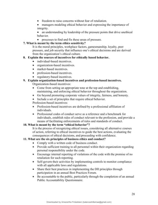 • freedom to raise concerns without fear of retaliation.
• managers modeling ethical behavior and expressing the importance of
integrity.
• an understanding by leadership of the pressure points that drive unethical
behavior.
• processes to find and fix these areas of pressure.
7. What is meant by the term ethics sensitivity?
It is the moral principles, workplace factors, gamesmanship, loyalty, peer
pressure, and job security that influence one’s ethical decisions and are derived
from the organization’s ethical culture.
8. Explain the sources of incentives for ethically based behavior.
• individual-based incentives.
• organization-based incentives.
• market-based incentives.
• profession-based incentives.
• regulatory-based incentives.
9. Explain organization-based incentives and profession-based incentives.
Organization-based incentives:
• Come from setting an appropriate tone at the top and establishing,
maintaining, and enforcing ethical behavior throughout the organization.
• Go beyond promoting corporate values of integrity, fairness, and honesty.
• Include a set of principles that require ethical behavior.
Profession-based incentives:
• Profession-based incentives are defined by a professional affiliation of
individuals.
• Professional codes of conduct serve as a reference and a benchmark for
individuals, establish rules of conduct relevant to the profession, and provide a
means of facilitating enforcements of rules and standards of conduct.
10. What is meant by the term “ethical behavior”?
It is the process of recognizing ethical issues, considering all alternative courses
of action, referring to ethical incentives to guide the best actions, evaluating the
consequences of ethical decisions, and proceeding with confidence.
11. What are the six principles of business ethics and conduct?
• Comply with a written code of business conduct.
• Provide sufficient training to all personnel within their organization regarding
personal responsibility under the code.
• Encourage internal reporting of violations of the code with the promise of no
retaliation for such reporting.
• Self-govern their activities by implementing controls to monitor compliance
with all applicable laws and regulations.
• Share their best practices in implementing the DII principles through
participation in an annual Best Practices Forum.
• Be accountable to the public, particularly through the completion of an annual
Public Accountability Questionnaire.
28
Downloaded by Amarantha Finkelstein (balanceshillamae@gmail.com)
lOMoARcPSD|12099588
 