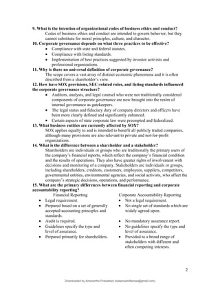 9. What is the intention of organizational codes of business ethics and conduct?
Codes of business ethics and conduct are intended to govern behavior, but they
cannot substitute for moral principles, culture, and character.
10. Corporate governance depends on what three practices to be effective?
• Compliance with state and federal statutes.
• Compliance with listing standards.
• Implementation of best practices suggested by investor activists and
professional organizations.
11. Why is there no universal definition of corporate governance?
The scope covers a vast array of distinct economic phenomena and it is often
described from a shareholder’s view.
12. How have SOX provisions, SEC-related rules, and listing standards influenced
the corporate governance structure?
• Auditors, analysts, and legal counsel who were not traditionally considered
components of corporate governance are now brought into the realm of
internal governance as gatekeepers.
• The legal status and fiduciary duty of company directors and officers have
been more clearly defined and significantly enhanced.
• Certain aspects of state corporate law were preempted and federalized.
13. What business entities are currently affected by SOX?
SOX applies equally to and is intended to benefit all publicly traded companies,
although many provisions are also relevant to private and not-for-profit
organizations.
14. What is the difference between a shareholder and a stakeholder?
Shareholders are individuals or groups who are traditionally the primary users of
the company’s financial reports, which reflect the company’s financial condition
and the results of operations. They also have greater rights of involvement with
decisions and monitoring of a company. Stakeholders are individuals or groups,
including shareholders, creditors, customers, employees, suppliers, competitors,
governmental entities, environmental agencies, and social activists, who affect the
company’s strategic decisions, operations, and performance.
15. What are the primary differences between financial reporting and corporate
accountability reporting?
Financial Reporting Corporate Accountability Reporting
• Legal requirement. • Not a legal requirement.
• Prepared based on a set of generally
accepted accounting principles and
standards.
• No single set of standards which are
widely agreed upon.
• Audit is required. • No mandatory assurance report.
• Guidelines specify the type and
level of assurance.
• No guidelines specify the type and
level of assurance.
• Prepared primarily for shareholders. • Provided to a broad range of
stakeholders with different and
often competing interests.
2
Downloaded by Amarantha Finkelstein (balanceshillamae@gmail.com)
lOMoARcPSD|12099588
 