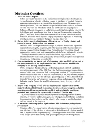 Discussion Questions
1. What are ethics? Explain.
Ethics are broadly described in the literature as moral principles about right and
wrong, honorable behavior reflecting values, or standards of conduct. Honesty,
openness, responsiveness, accountability, due diligence, and fairness are core
ethical principles. Ethics are a branch of philosophy with no clear-cut definition
of what behaviors are ethical and which are unethical when judging one’s
behavior. There is no general or global consensus for defining ethical behavior for
individuals, as it may change from time to time and from one place to another
place. There is no universal measure or standard as to what constitutes ethical
behavior. Business ethics are most simply described as: a process of promoting
moral principles and standards that guide business behavior.
2. Do you believe moral principles and ethics are a part of family values which
cannot be taught? Substantiate your answer.
Business ethics can be promoted and taught to improve professional reputation,
accountability, integrity, judgment, and other qualities of the business decision-
making process. Setting the appropriate “tone at the top” promoting ethical
organization, culture, and policies can effectively influence individuals’ behavior.
Teaching business ethics should provide incentives, opportunities, and
rationalization for individuals, particularly professionals, to uphold their personal
integrity and professional accountability.
3. Companies that do not have a code of ethics must either establish such a code or
disclose why they have not implemented a code. What factors would lead a
company to not develop a code of ethics?
Public companies that do not have a code of ethics must establish a code that
meets the requirements of the SEC final rule. Public companies with an existing
code of ethics must ensure that their existing code satisfies SEC requirements or
otherwise revise their code to meet the requirements; if not, they must be prepared
to disclose why they have not adopted a qualifying code of ethics. Inability to set
the right “tone at the top”, improper corporate culture, and disregard for ethical
behavior may be factors that would lead a company to not develop a code of
ethics.
4. Do you feel a company should provide incentives and opportunities for the
majority of ethical individuals to maintain their honesty and integrity and at the
same time provide measures for the unethical individuals to be monitored,
punished, and corrected for their unethical conduct? Explain why.
Yes, because ethics in business has an important underlying postulate that the
majority of business leaders, managers, and other personnel are honest and ethical
in conducting their business and the minority who engage in unethical conduct
will not prevail in the long term.
5. In what ways can doing what is right contrast with established principles and
procedures?
Situation ethics “is a moral pattern allowing circumstances to overrule principle
and allegiance. Principle here is interpreted as definable moral, criminal, or civil
law. Allegiance refers to group loyalty.” This suggests that individuals should do
what is right rather than comply with specific principles when facing ethical
29
Downloaded by Amarantha Finkelstein (balanceshillamae@gmail.com)
lOMoARcPSD|12099588
 