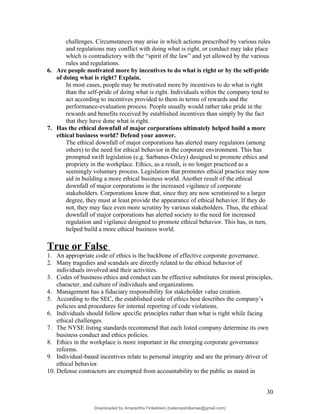 challenges. Circumstances may arise in which actions prescribed by various rules
and regulations may conflict with doing what is right, or conduct may take place
which is contradictory with the “spirit of the law” and yet allowed by the various
rules and regulations.
6. Are people motivated more by incentives to do what is right or by the self-pride
of doing what is right? Explain.
In most cases, people may be motivated more by incentives to do what is right
than the self-pride of doing what is right. Individuals within the company tend to
act according to incentives provided to them in terms of rewards and the
performance-evaluation process. People usually would rather take pride in the
rewards and benefits received by established incentives than simply by the fact
that they have done what is right.
7. Has the ethical downfall of major corporations ultimately helped build a more
ethical business world? Defend your answer.
The ethical downfall of major corporations has alerted many regulators (among
others) to the need for ethical behavior in the corporate environment. This has
prompted swift legislation (e.g. Sarbanes-Oxley) designed to promote ethics and
propriety in the workplace. Ethics, as a result, is no longer practiced as a
seemingly voluntary process. Legislation that promotes ethical practice may now
aid in building a more ethical business world. Another result of the ethical
downfall of major corporations is the increased vigilance of corporate
stakeholders. Corporations know that, since they are now scrutinized to a larger
degree, they must at least provide the appearance of ethical behavior. If they do
not, they may face even more scrutiny by various stakeholders. Thus, the ethical
downfall of major corporations has alerted society to the need for increased
regulation and vigilance designed to promote ethical behavior. This has, in turn,
helped build a more ethical business world.
True or False
1. An appropriate code of ethics is the backbone of effective corporate governance.
2. Many tragedies and scandals are directly related to the ethical behavior of
individuals involved and their activities.
3. Codes of business ethics and conduct can be effective substitutes for moral principles,
character, and culture of individuals and organizations.
4. Management has a fiduciary responsibility for stakeholder value creation.
5. According to the SEC, the established code of ethics best describes the company’s
policies and procedures for internal reporting of code violations.
6. Individuals should follow specific principles rather than what is right while facing
ethical challenges.
7. The NYSE listing standards recommend that each listed company determine its own
business conduct and ethics policies.
8. Ethics in the workplace is more important in the emerging corporate governance
reforms.
9. Individual-based incentives relate to personal integrity and are the primary driver of
ethical behavior.
10. Defense contractors are exempted from accountability to the public as stated in
30
Downloaded by Amarantha Finkelstein (balanceshillamae@gmail.com)
lOMoARcPSD|12099588
 