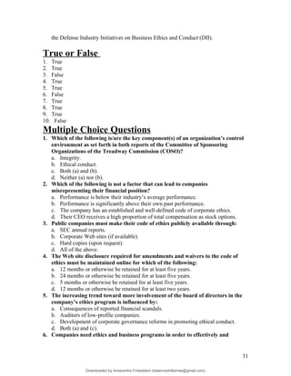 the Defense Industry Initiatives on Business Ethics and Conduct (DII).
True or False
1. True
2. True
3. False
4. True
5. True
6. False
7. True
8. True
9. True
10. False
Multiple Choice Questions
1. Which of the following is/are the key component(s) of an organization’s control
environment as set forth in both reports of the Committee of Sponsoring
Organizations of the Treadway Commission (COSO)?
a. Integrity.
b. Ethical conduct.
c. Both (a) and (b).
d. Neither (a) nor (b).
2. Which of the following is not a factor that can lead to companies
misrepresenting their financial position?
a. Performance is below their industry’s average performance.
b. Performance is significantly above their own past performance.
c. The company has an established and well-defined code of corporate ethics.
d. Their CEO receives a high proportion of total compensation as stock options.
3. Public companies must make their code of ethics publicly available through:
a. SEC annual reports.
b. Corporate Web sites (if available).
c. Hard copies (upon request).
d. All of the above.
4. The Web site disclosure required for amendments and waivers to the code of
ethics must be maintained online for which of the following:
a. 12 months or otherwise be retained for at least five years.
b. 24 months or otherwise be retained for at least five years.
c. 5 months or otherwise be retained for at least five years.
d. 12 months or otherwise be retained for at least two years.
5. The increasing trend toward more involvement of the board of directors in the
company’s ethics program is influenced by:
a. Consequences of reported financial scandals.
b. Auditors of low-profile companies.
c. Development of corporate governance reforms in promoting ethical conduct.
d. Both (a) and (c).
6. Companies need ethics and business programs in order to effectively and
31
Downloaded by Amarantha Finkelstein (balanceshillamae@gmail.com)
lOMoARcPSD|12099588
 
