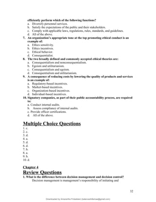efficiently perform which of the following functions?
a. Diversify personnel services.
b. Satisfy the expectations of the public and their stakeholders.
c. Comply with applicable laws, regulations, rules, standards, and guidelines.
d. All of the above.
7. An organization’s appropriate tone at the top promoting ethical conduct is an
example of:
a. Ethics sensitivity.
b. Ethics incentives.
c. Ethical behavior.
d. Consequentialist.
8. The two broadly defined and commonly accepted ethical theories are:
a. Consequentialism and nonconsequentialism.
b. Egoism and utilitarianism.
c. Consequentialism and egoism.
d. Consequentialism and utilitarianism.
9. A consequence of reducing costs by lowering the quality of products and services
is an example of:
a. Regulatory-based incentives.
b. Market-based incentives.
c. Organization-based incentives.
d. Individual-based incentives.
10. Signatory companies, as part of their public accountability process, are required
to:
a. Conduct internal audits.
b. Assess compliance of internal audits.
c. Provide officer certifications.
d. All of the above.
Multiple Choice Questions
1. c.
2. c.
3. d.
4. a.
5. d.
6. d.
7. b.
8. a.
9. b.
10. d.
Chapter 4
Review Questions
1. What is the difference between decision management and decision control?
Decision management is management’s responsibility of initiating and
32
Downloaded by Amarantha Finkelstein (balanceshillamae@gmail.com)
lOMoARcPSD|12099588
 