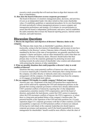 executive stock ownership that will motivate them to align their interests with
those of shareholders.
11. How does the board of directors oversee corporate governance?
The board of directors: (1) monitors management plans, decisions, and activities;
(2) acts as an independent leader who takes initiatives that create shareholder
value; (3) establishes guidelines or operational procedures for its own functioning;
(4) meets periodically without management presence to assess company and
management performance and strategy; (5) evaluates its own performance to
ensure that the board is independent, professional, and active; and (6) establishes
the audit committee that oversees the financial reporting process, internal control
structure, and audit functions.
Discussion Questions
1. Discuss the importance and objectives of directors’ fiduciary duties to the
company.
The fiduciary duty means that, as shareholder’s guardians, directors are
trustworthy, acting in the best interest of shareholders, and investors in turn have
confidence in the directors’ actions. Fiduciary duties of boards of directors are
mandated by the laws of the state of incorporation, are generally specified in the
company’s charter and bylaws, and are often interpreted by courts when there are
allegations of breach of fiduciary duties. Directors should realize that their
primary duty is to be the corporate gatekeeper by protecting investors and
working towards the achievement of shareholder value creation and enhancement
while protecting the interests of other stakeholders.
2. What are possible situations that could jeopardize a director’s duty to avoid
conflicts of interest?
Situations that may create potential conflicts of interest are when a director:
(1) receives material gifts or benefits from a third party that is doing business with
the company; (2) either directly or indirectly enters into a transaction or
arrangement with the company; (3) obtains substantial loans from the company;
or (4) engages in backdated stock options.
3. Do you support CEO duality in a public company? Defend your response.
Answers may vary. Proponents of the dual CEO position have argued that no
gains will be achieved by separating the CEO and chairperson positions on the
grounds that existing corporate governance reforms have already addressed the
CEO’s potential conflicts of interest by requiring that: (1) the independent
compensation committee monitor CEO compensation; and (2) the board of
directors, particularly the lead director, control the CEO’s power in situations
where the CEO encounters conflicts of interest, the CEO is aggressive, or where
there is a long-term and gradual failure of the company’s business plan. The
potential benefits of the separation of the CEO and chair positions are: (1) such
separation aligns U.S. corporate governance with that of other countries; (2) CEO
accountability is improved; (3) CEO potential conflicts of interest are reduced;
(4) having two individuals in the corporate leadership role should improve
corporate governance and operations; and (5) the board responsibility to oversee
management for shareholders’ benefit would be more effective when the chair of
34
Downloaded by Amarantha Finkelstein (balanceshillamae@gmail.com)
lOMoARcPSD|12099588
 