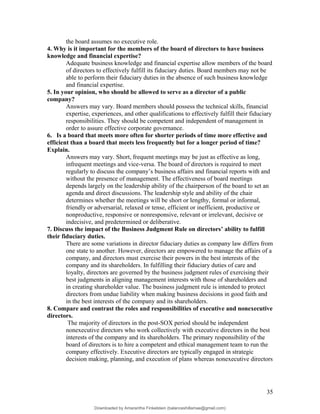 the board assumes no executive role.
4. Why is it important for the members of the board of directors to have business
knowledge and financial expertise?
Adequate business knowledge and financial expertise allow members of the board
of directors to effectively fulfill its fiduciary duties. Board members may not be
able to perform their fiduciary duties in the absence of such business knowledge
and financial expertise.
5. In your opinion, who should be allowed to serve as a director of a public
company?
Answers may vary. Board members should possess the technical skills, financial
expertise, experiences, and other qualifications to effectively fulfill their fiduciary
responsibilities. They should be competent and independent of management in
order to assure effective corporate governance.
6. Is a board that meets more often for shorter periods of time more effective and
efficient than a board that meets less frequently but for a longer period of time?
Explain.
Answers may vary. Short, frequent meetings may be just as effective as long,
infrequent meetings and vice-versa. The board of directors is required to meet
regularly to discuss the company’s business affairs and financial reports with and
without the presence of management. The effectiveness of board meetings
depends largely on the leadership ability of the chairperson of the board to set an
agenda and direct discussions. The leadership style and ability of the chair
determines whether the meetings will be short or lengthy, formal or informal,
friendly or adversarial, relaxed or tense, efficient or inefficient, productive or
nonproductive, responsive or nonresponsive, relevant or irrelevant, decisive or
indecisive, and predetermined or deliberative.
7. Discuss the impact of the Business Judgment Rule on directors’ ability to fulfill
their fiduciary duties.
There are some variations in director fiduciary duties as company law differs from
one state to another. However, directors are empowered to manage the affairs of a
company, and directors must exercise their powers in the best interests of the
company and its shareholders. In fulfilling their fiduciary duties of care and
loyalty, directors are governed by the business judgment rules of exercising their
best judgments in aligning management interests with those of shareholders and
in creating shareholder value. The business judgment rule is intended to protect
directors from undue liability when making business decisions in good faith and
in the best interests of the company and its shareholders.
8. Compare and contrast the roles and responsibilities of executive and nonexecutive
directors.
The majority of directors in the post-SOX period should be independent
nonexecutive directors who work collectively with executive directors in the best
interests of the company and its shareholders. The primary responsibility of the
board of directors is to hire a competent and ethical management team to run the
company effectively. Executive directors are typically engaged in strategic
decision making, planning, and execution of plans whereas nonexecutive directors
35
Downloaded by Amarantha Finkelstein (balanceshillamae@gmail.com)
lOMoARcPSD|12099588
 