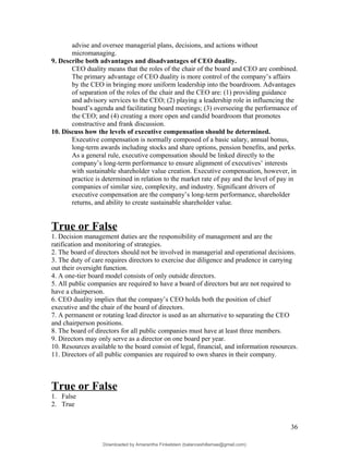 advise and oversee managerial plans, decisions, and actions without
micromanaging.
9. Describe both advantages and disadvantages of CEO duality.
CEO duality means that the roles of the chair of the board and CEO are combined.
The primary advantage of CEO duality is more control of the company’s affairs
by the CEO in bringing more uniform leadership into the boardroom. Advantages
of separation of the roles of the chair and the CEO are: (1) providing guidance
and advisory services to the CEO; (2) playing a leadership role in influencing the
board’s agenda and facilitating board meetings; (3) overseeing the performance of
the CEO; and (4) creating a more open and candid boardroom that promotes
constructive and frank discussion.
10. Discuss how the levels of executive compensation should be determined.
Executive compensation is normally composed of a basic salary, annual bonus,
long-term awards including stocks and share options, pension benefits, and perks.
As a general rule, executive compensation should be linked directly to the
company’s long-term performance to ensure alignment of executives’ interests
with sustainable shareholder value creation. Executive compensation, however, in
practice is determined in relation to the market rate of pay and the level of pay in
companies of similar size, complexity, and industry. Significant drivers of
executive compensation are the company’s long-term performance, shareholder
returns, and ability to create sustainable shareholder value.
True or False
1. Decision management duties are the responsibility of management and are the
ratification and monitoring of strategies.
2. The board of directors should not be involved in managerial and operational decisions.
3. The duty of care requires directors to exercise due diligence and prudence in carrying
out their oversight function.
4. A one-tier board model consists of only outside directors.
5. All public companies are required to have a board of directors but are not required to
have a chairperson.
6. CEO duality implies that the company’s CEO holds both the position of chief
executive and the chair of the board of directors.
7. A permanent or rotating lead director is used as an alternative to separating the CEO
and chairperson positions.
8. The board of directors for all public companies must have at least three members.
9. Directors may only serve as a director on one board per year.
10. Resources available to the board consist of legal, financial, and information resources.
11. Directors of all public companies are required to own shares in their company.
True or False
1. False
2. True
36
Downloaded by Amarantha Finkelstein (balanceshillamae@gmail.com)
lOMoARcPSD|12099588
 