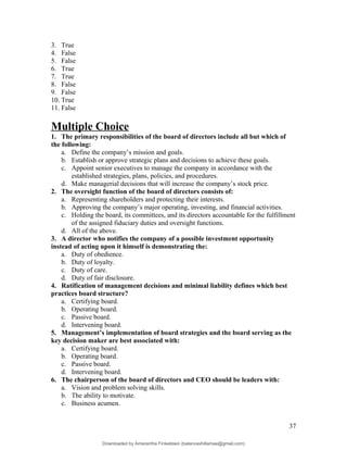 3. True
4. False
5. False
6. True
7. True
8. False
9. False
10. True
11. False
Multiple Choice
1. The primary responsibilities of the board of directors include all but which of
the following:
a. Define the company’s mission and goals.
b. Establish or approve strategic plans and decisions to achieve these goals.
c. Appoint senior executives to manage the company in accordance with the
established strategies, plans, policies, and procedures.
d. Make managerial decisions that will increase the company’s stock price.
2. The oversight function of the board of directors consists of:
a. Representing shareholders and protecting their interests.
b. Approving the company’s major operating, investing, and financial activities.
c. Holding the board, its committees, and its directors accountable for the fulfillment
of the assigned fiduciary duties and oversight functions.
d. All of the above.
3. A director who notifies the company of a possible investment opportunity
instead of acting upon it himself is demonstrating the:
a. Duty of obedience.
b. Duty of loyalty.
c. Duty of care.
d. Duty of fair disclosure.
4. Ratification of management decisions and minimal liability defines which best
practices board structure?
a. Certifying board.
b. Operating board.
c. Passive board.
d. Intervening board.
5. Management’s implementation of board strategies and the board serving as the
key decision maker are best associated with:
a. Certifying board.
b. Operating board.
c. Passive board.
d. Intervening board.
6. The chairperson of the board of directors and CEO should be leaders with:
a. Vision and problem solving skills.
b. The ability to motivate.
c. Business acumen.
37
Downloaded by Amarantha Finkelstein (balanceshillamae@gmail.com)
lOMoARcPSD|12099588
 