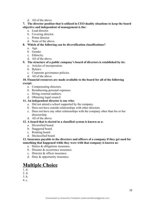 d. All of the above.
7. The director position that is utilized in CEO duality situations to keep the board
objective and independent of management is the:
a. Lead director.
b. Covering director.
c. Prime director.
d. None of the above.
8. Which of the following can be diversification classifications?
a. Age.
b. Gender.
c. Ethnicity.
d. All of the above.
9. The structure of a public company’s board of directors is established by its:
a. Articles of incorporation.
b. Bylaws.
c. Corporate governance policies.
d. All of the above.
10. Financial resources are made available to the board for all of the following
except:
a. Compensating directors.
b. Reimbursing personal expenses.
c. Hiring external auditors.
d. Obtaining legal council.
11. An independent director is one who:
a. Did not attend a school supported by the company.
b. Does not have outside relationships with other directors.
c. Does not have any other relationships with the company other than his or her
directorship.
d. All of the above.
12. A board that is elected in a classified system is known as a:
a. Diversified board.
b. Staggered board.
c. Rotating board.
d. Declassified board.
13. Insurance payable to the directors and officers of a company if they get sued for
something that happened while they were with that company is known as:
a. Duties & obligations insurance.
b. Disaster & occurrence insurance.
c. Director & officer insurance.
d. Duty & opportunity insurance.
Multiple Choice
1. d.
2. d.
3. b.
4. c.
38
Downloaded by Amarantha Finkelstein (balanceshillamae@gmail.com)
lOMoARcPSD|12099588
 