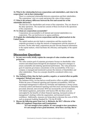 16. What is the relationship between corporations and stakeholders, and what is the
corporations’ role in that relationship?
There is a contractual relationship between corporations and their stakeholders.
The corporations’ role is to create and protect the value of that contract.
17. What is the primary difference between the first and second tier of the
stakeholder hierarchy?
The first tier is the shareholders and owners of the corporation. They are absent in
the daily operations. The second tier consists of those involved in the operations
of the corporations.
19. To whom are corporations accountable?
Corporations are accountable to all internal and external stakeholders in a
corporation. This can lead however to agency problems.
19. Explain the relationship between corporations and the capital markets in the
United States.
The capital markets provide funds to corporations and thus monitor their
corporate governance to align the interests of management with the interests of
investors. On the other hand, corporations provide relevant financial information
to the capital markets, which facilitates the efficiency and liquidity of the capital
markets.
Discussion Questions
1. In your own words, briefly explain the concepts of value creation and value
protection.
The value creation goal of corporate governance focuses on shareholder value
creation and enhancement through the development of long-term strategies to
ensure sustainable and enduring operational performance. The value protection
goal of corporate governance concentrates on the accountability of the way a
company is managed and monitored to protect the interests of shareholders and
other stakeholders. These two concepts should be considered within every
company.
2. Has Sarbanes-Oxley thus far had a positive, negative, or neutral effect on public
companies? Defend your answer.
The Sarbanes-Oxley Act has had an overall positive effect on public companies.
Within the areas of financial reporting and corporate accountability, SOX has
encouraged management to effectively formulate and implement a strong system
of internal control and financial reporting such that errors and fraud are materially
prevented, detected, and corrected. SOX has increased the cost of compliance
with federal regulations, particularly with Section 404, but these costs are
outweighed by the benefits of robust financial reporting, increased scrutiny of
management’s dealings within the organization, and increased investor
confidence. Additionally, measures are being taken to decrease the costs of SOX,
such as proposed Auditing Standard No. 5 by the PCAOB.
3. Discuss the following quote from Lori A. Richards, the SEC’s Director of the
Office of Compliance Inspections and Examinations:
“It’s not enough to have policies. It’s not enough to have procedures.
It’s not enough to have good intentions. All of these can help. But to
3
Downloaded by Amarantha Finkelstein (balanceshillamae@gmail.com)
lOMoARcPSD|12099588
 